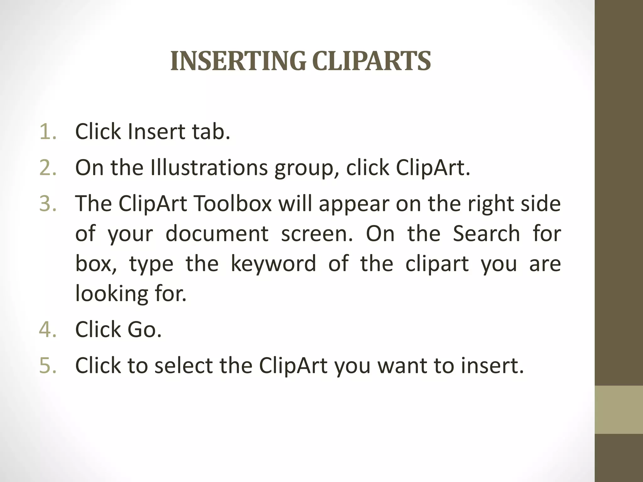 INSERTINGCLIPARTS
1. Click Insert tab.
2. On the Illustrations group, click ClipArt.
3. The ClipArt Toolbox will appear on the right side
of your document screen. On the Search for
box, type the keyword of the clipart you are
looking for.
4. Click Go.
5. Click to select the ClipArt you want to insert.
 