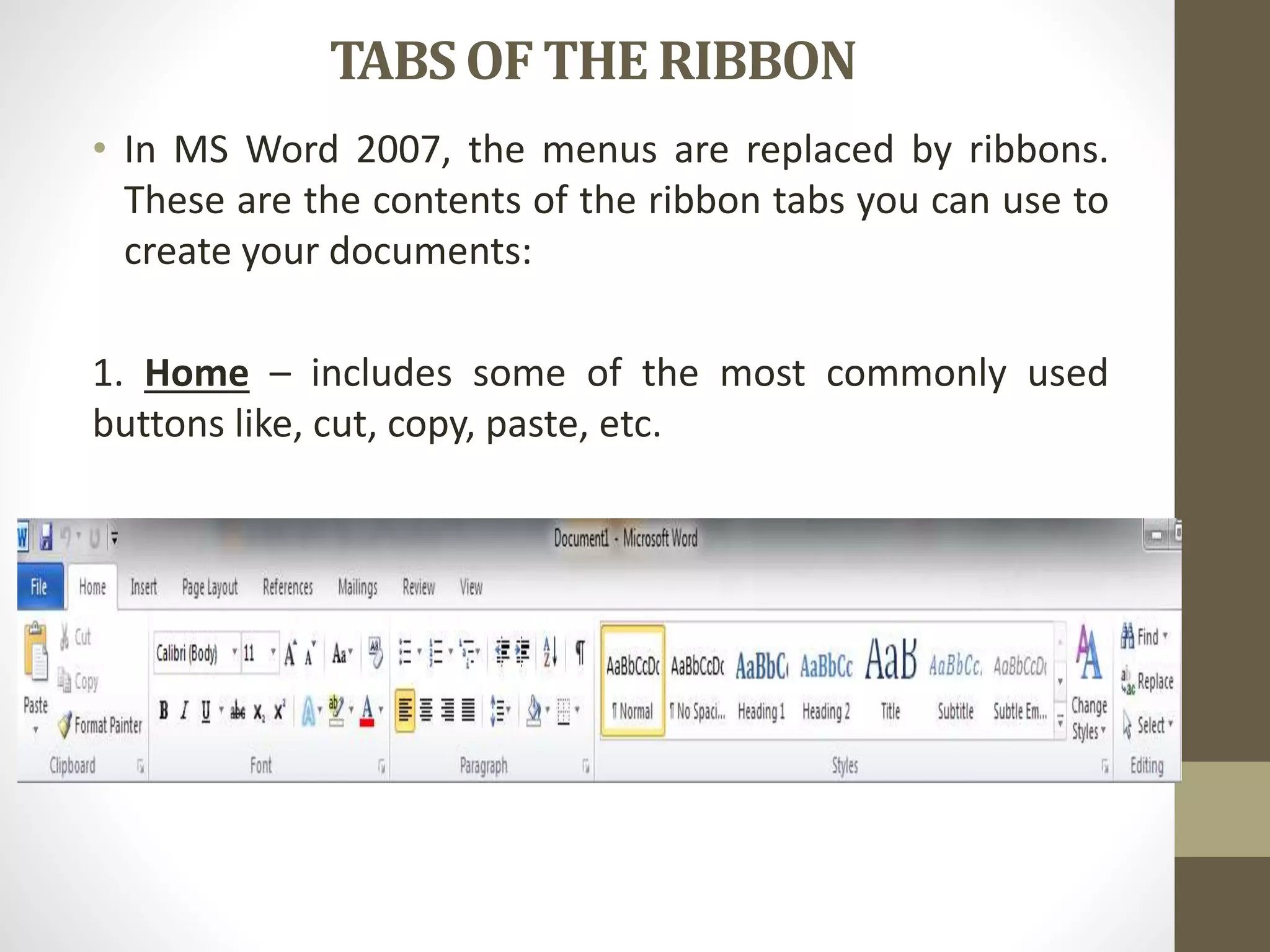 TABSOF THE RIBBON
• In MS Word 2007, the menus are replaced by ribbons.
These are the contents of the ribbon tabs you can use to
create your documents:
1. Home – includes some of the most commonly used
buttons like, cut, copy, paste, etc.
 