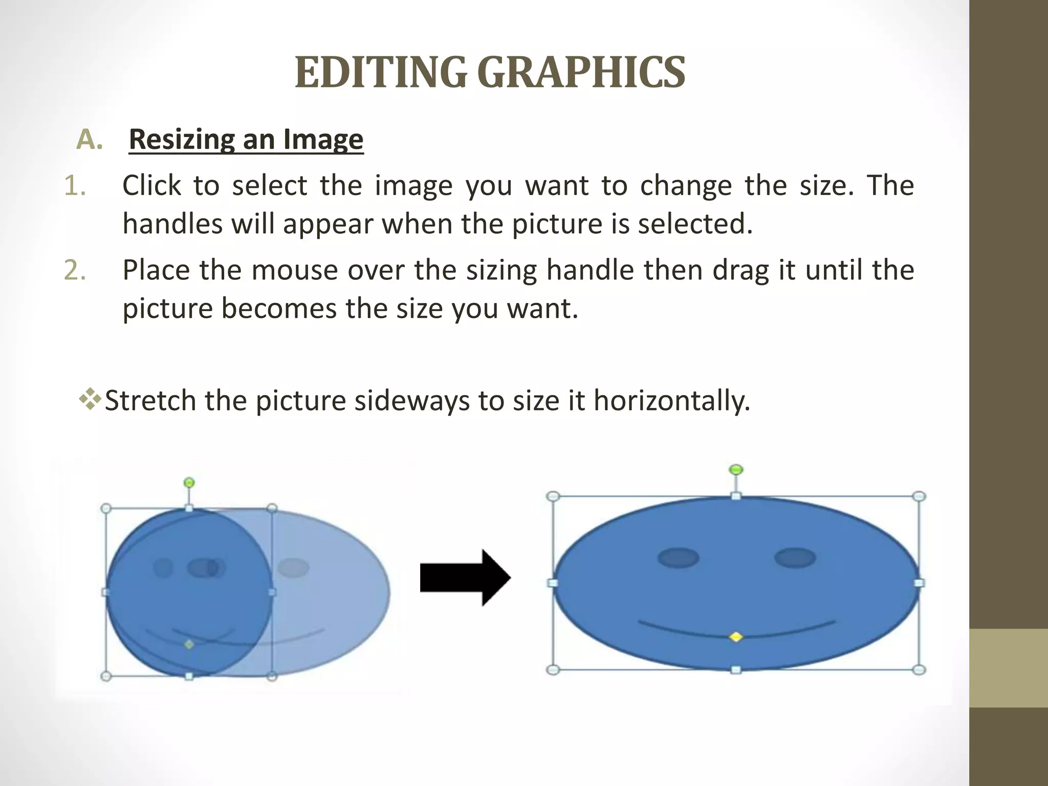 EDITING GRAPHICS
A. Resizing an Image
1. Click to select the image you want to change the size. The
handles will appear when the picture is selected.
2. Place the mouse over the sizing handle then drag it until the
picture becomes the size you want.
Stretch the picture sideways to size it horizontally.
 