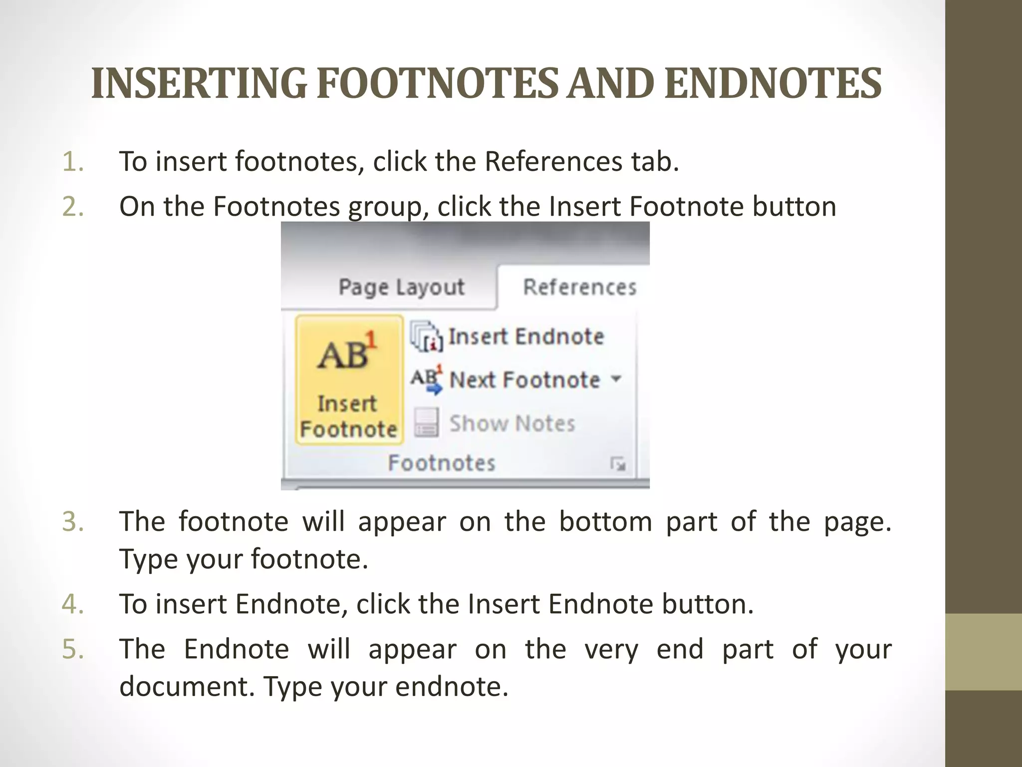 INSERTINGFOOTNOTESAND ENDNOTES
1. To insert footnotes, click the References tab.
2. On the Footnotes group, click the Insert Footnote button
3. The footnote will appear on the bottom part of the page.
Type your footnote.
4. To insert Endnote, click the Insert Endnote button.
5. The Endnote will appear on the very end part of your
document. Type your endnote.
 