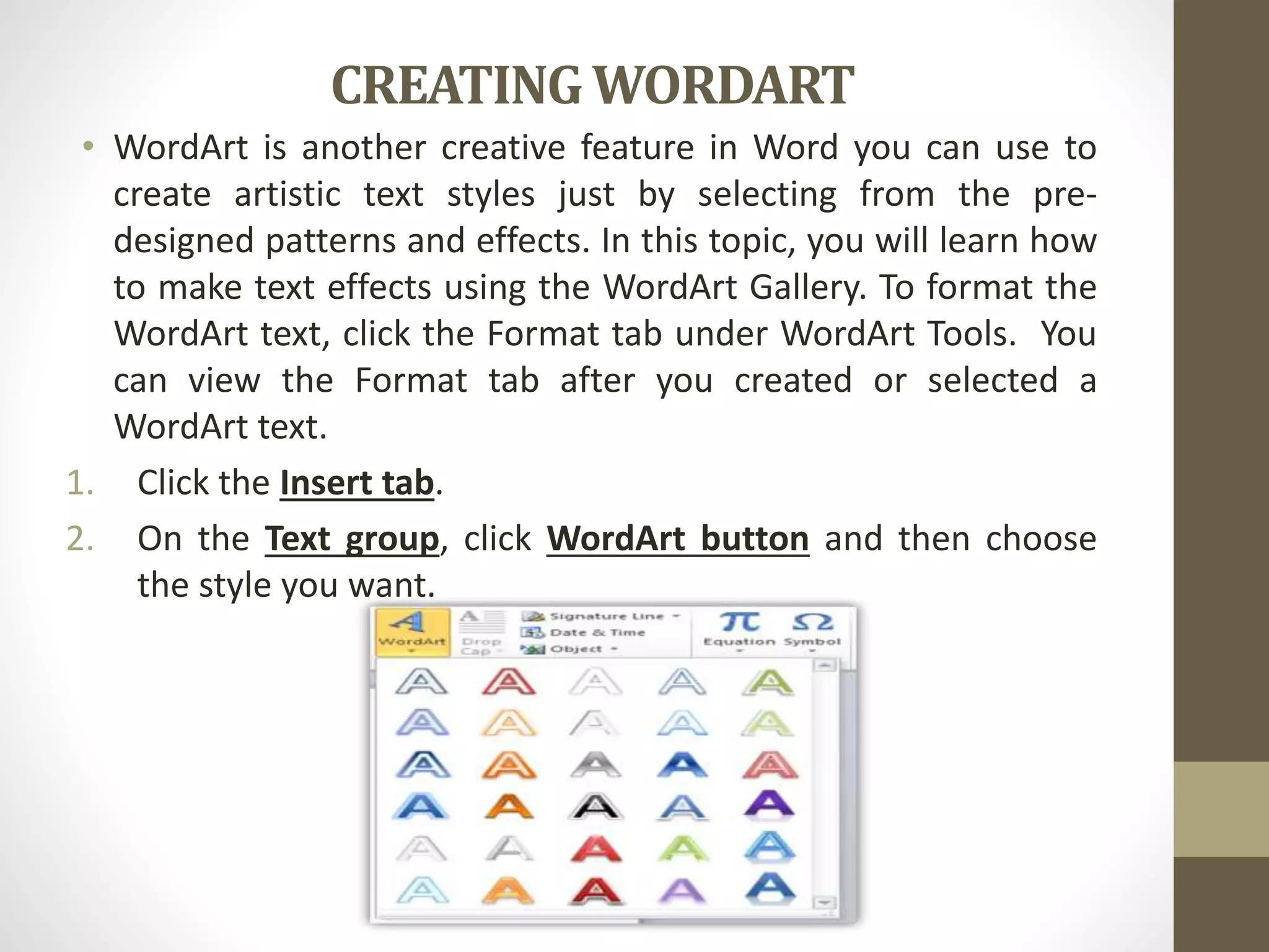 CREATINGWORDART
• WordArt is another creative feature in Word you can use to
create artistic text styles just by selecting from the pre-
designed patterns and effects. In this topic, you will learn how
to make text effects using the WordArt Gallery. To format the
WordArt text, click the Format tab under WordArt Tools. You
can view the Format tab after you created or selected a
WordArt text.
1. Click the Insert tab.
2. On the Text group, click WordArt button and then choose
the style you want.
 