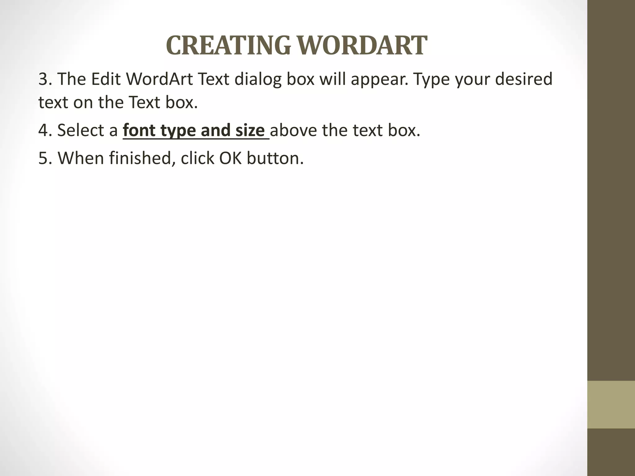 CREATINGWORDART
3. The Edit WordArt Text dialog box will appear. Type your desired
text on the Text box.
4. Select a font type and size above the text box.
5. When finished, click OK button.
 