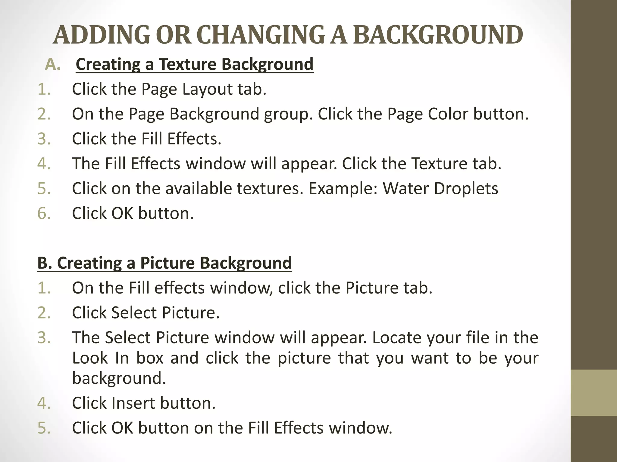 ADDING OR CHANGING A BACKGROUND
A. Creating a Texture Background
1. Click the Page Layout tab.
2. On the Page Background group. Click the Page Color button.
3. Click the Fill Effects.
4. The Fill Effects window will appear. Click the Texture tab.
5. Click on the available textures. Example: Water Droplets
6. Click OK button.
B. Creating a Picture Background
1. On the Fill effects window, click the Picture tab.
2. Click Select Picture.
3. The Select Picture window will appear. Locate your file in the
Look In box and click the picture that you want to be your
background.
4. Click Insert button.
5. Click OK button on the Fill Effects window.
 