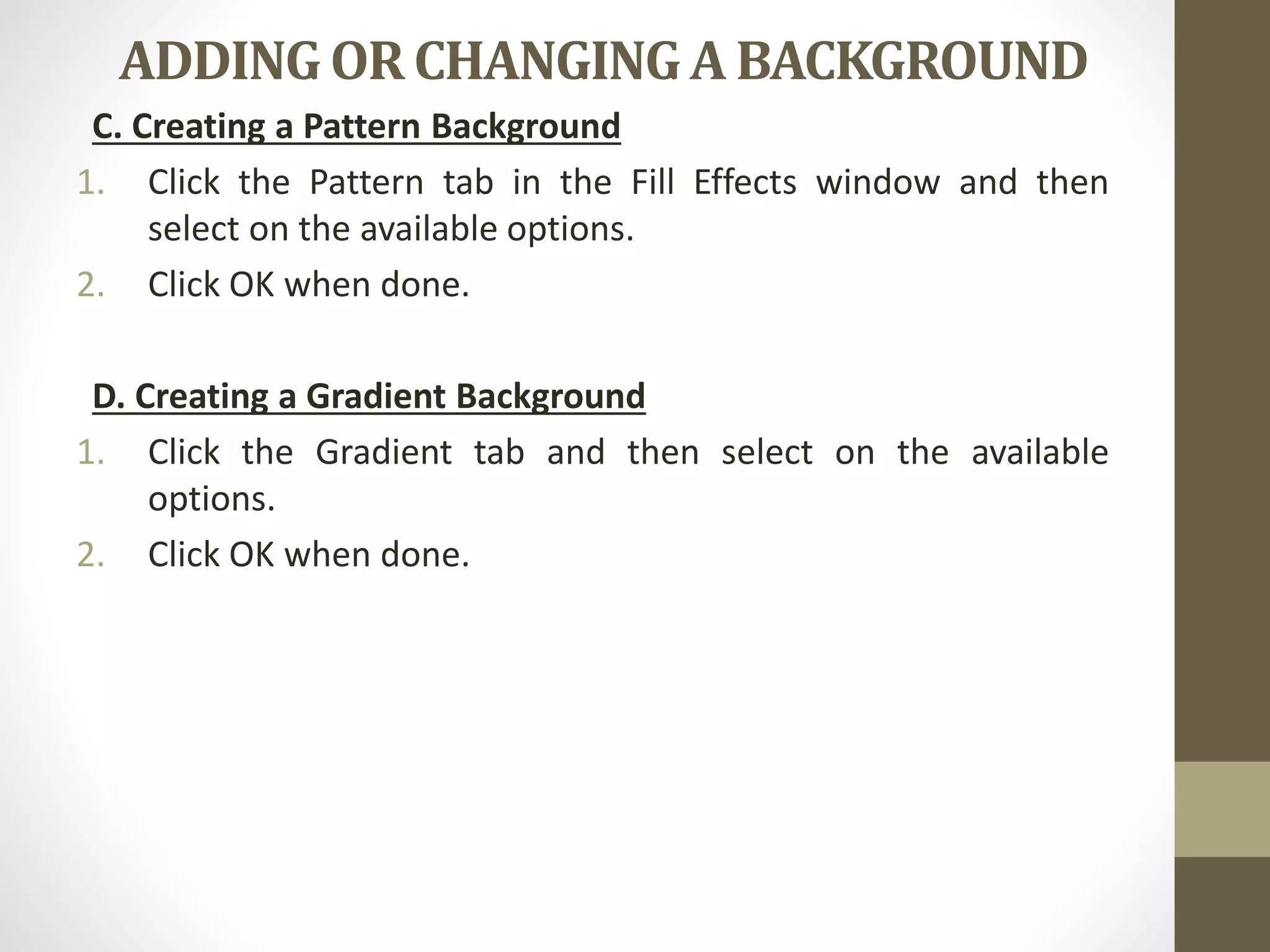 ADDING OR CHANGING A BACKGROUND
C. Creating a Pattern Background
1. Click the Pattern tab in the Fill Effects window and then
select on the available options.
2. Click OK when done.
D. Creating a Gradient Background
1. Click the Gradient tab and then select on the available
options.
2. Click OK when done.
 