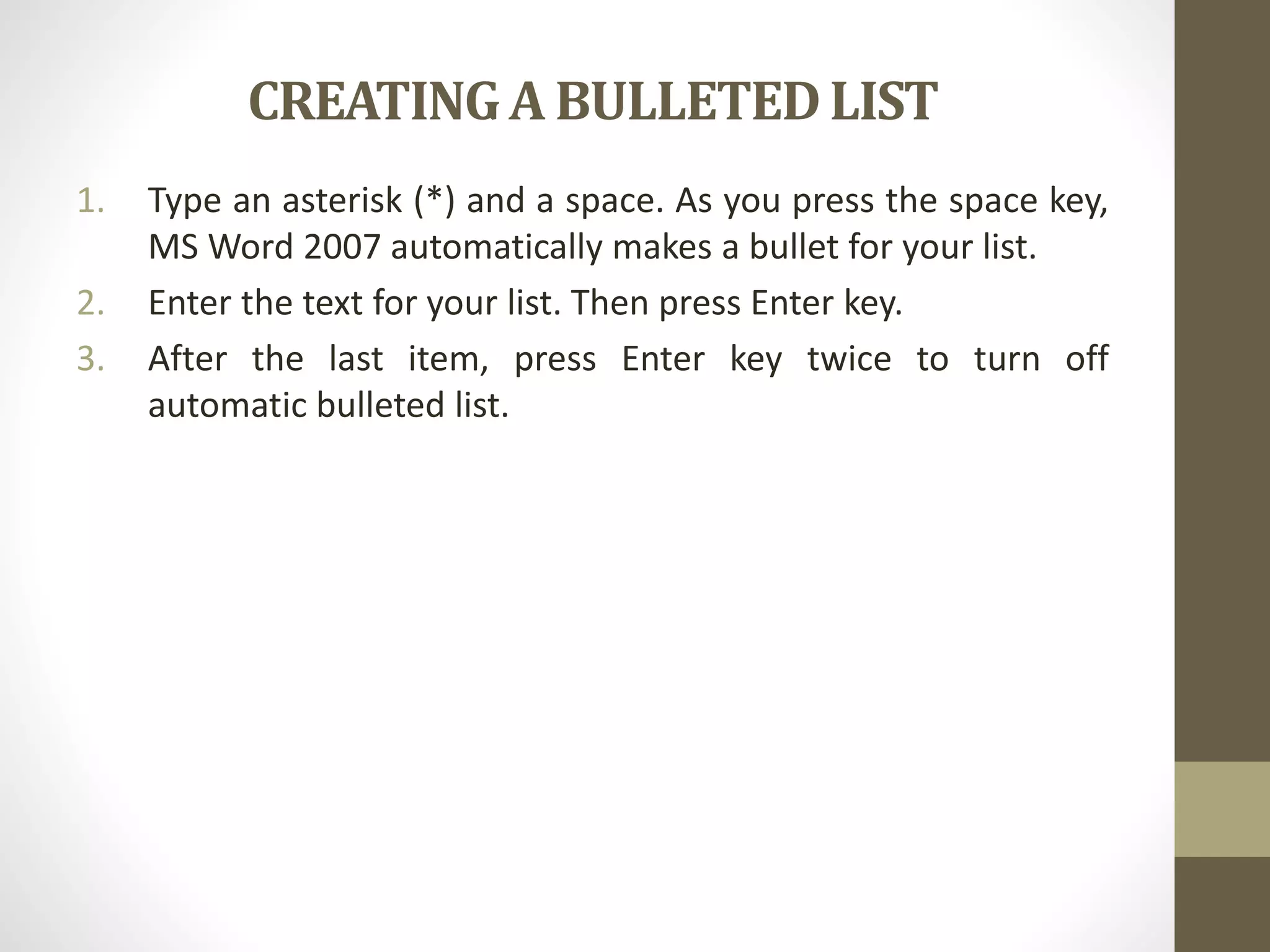 CREATINGA BULLETEDLIST
1. Type an asterisk (*) and a space. As you press the space key,
MS Word 2007 automatically makes a bullet for your list.
2. Enter the text for your list. Then press Enter key.
3. After the last item, press Enter key twice to turn off
automatic bulleted list.
 