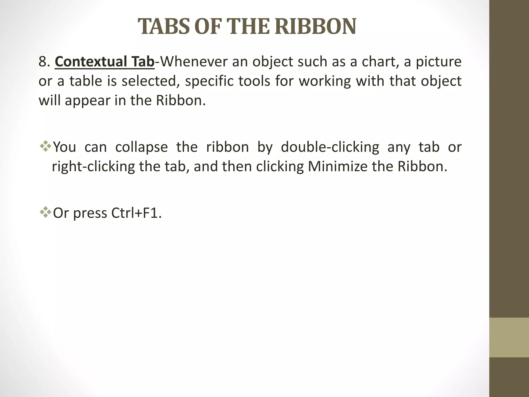 TABSOF THE RIBBON
8. Contextual Tab-Whenever an object such as a chart, a picture
or a table is selected, specific tools for working with that object
will appear in the Ribbon.
You can collapse the ribbon by double-clicking any tab or
right-clicking the tab, and then clicking Minimize the Ribbon.
Or press Ctrl+F1.
 