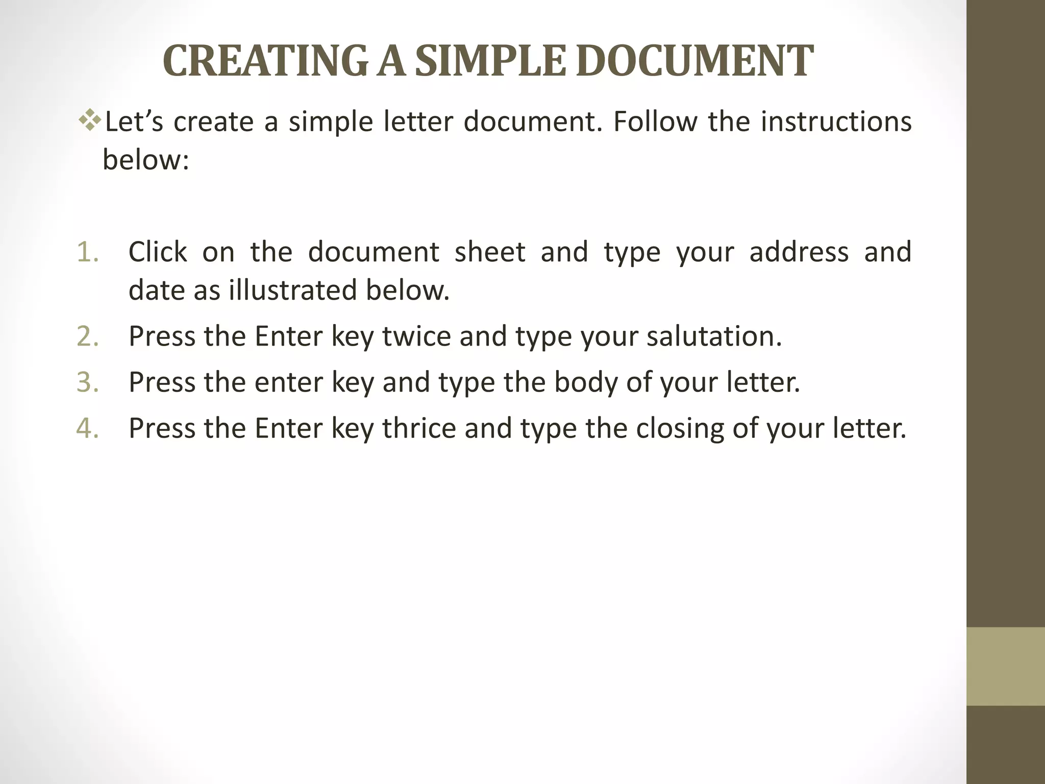 CREATINGA SIMPLEDOCUMENT
Let’s create a simple letter document. Follow the instructions
below:
1. Click on the document sheet and type your address and
date as illustrated below.
2. Press the Enter key twice and type your salutation.
3. Press the enter key and type the body of your letter.
4. Press the Enter key thrice and type the closing of your letter.
 