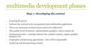 multimedia development phases
Step 7 : Developing the content
» Creating the pieces
» Indicate the content to be incorporated into multimedia application
» There are numerous content issues need to be addressed :
» The quality level of content : photorealistic graphics, stereo sound, etc
» Content generator : existing content, hire content experts, employ graphic
designer, etc
» Copyrights and licensing agreements : who will be responsible
» Archiving and documenting content
 