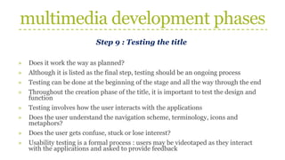 multimedia development phases
Step 9 : Testing the title
» Does it work the way as planned?
» Although it is listed as the final step, testing should be an ongoing process
» Testing can be done at the beginning of the stage and all the way through the end
» Throughout the creation phase of the title, it is important to test the design and
function
» Testing involves how the user interacts with the applications
» Does the user understand the navigation scheme, terminology, icons and
metaphors?
» Does the user gets confuse, stuck or lose interest?
» Usability testing is a formal process : users may be videotaped as they interact
with the applications and asked to provide feedback
 