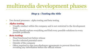 multimedia development phases
Step 9 : Testing the title
» Two formal processes : alpha testing and beta testing
» Alpha testing
» Usually conduct within the company and is not restricted to the development
team
» Tester should explore everything and find every possible solutions to every
possible problems
» Beta testing
» Final functional test before release
» Involve selected potential users
» Outside of the company
» Often required to sign non-disclosure agreements to prevent them from
revealing any information before the official release
 