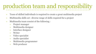production team and responsibility
» Team of skilled individuals is required to create a great multimedia project
» Multimedia skills set : diverse range of skills required for a project
» Multimedia team consist of the following :
» Project manager
» Multimedia designer
» Interface designer
» Writer
» Video specialist
» Audio specialist
» Multimedia programmer
» Web producer
 