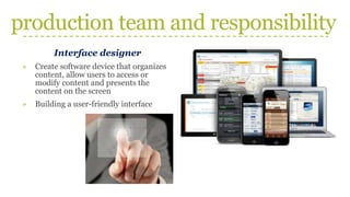 production team and responsibility
Interface designer
» Create software device that organizes
content, allow users to access or
modify content and presents the
content on the screen
» Building a user-friendly interface
 