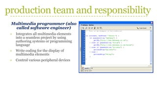 production team and responsibility
Multimedia programmer (also
called software engineer)
» Integrates all multimedia elements
into a seamless project by using
authoring systems or programming
language
» Write coding for the display of
multimedia elements
» Control various peripheral devices
 