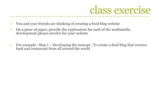 class exercise
» You and your friends are thinking of creating a food blog website
» On a piece of paper, provide the explanation for each of the multimedia
development phases involve for your website
» For example : Step 1 – Developing the concept : To create a food blog that reviews
food and restaurant from all around the world
 
