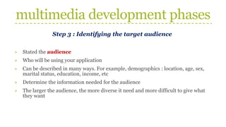 multimedia development phases
Step 3 : Identifying the target audience
» Stated the audience
» Who will be using your application
» Can be described in many ways. For example, demographics : location, age, sex,
marital status, education, income, etc
» Determine the information needed for the audience
» The larger the audience, the more diverse it need and more difficult to give what
they want
 