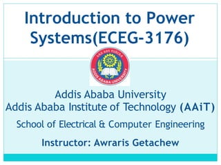 Introduction to Power
Systems(ECEG-3176)
Addis Ababa University
Addis Ababa Institute of Technology (AAiT)
School of Electrical & Computer Engineering
Instructor: Awraris Getachew
 