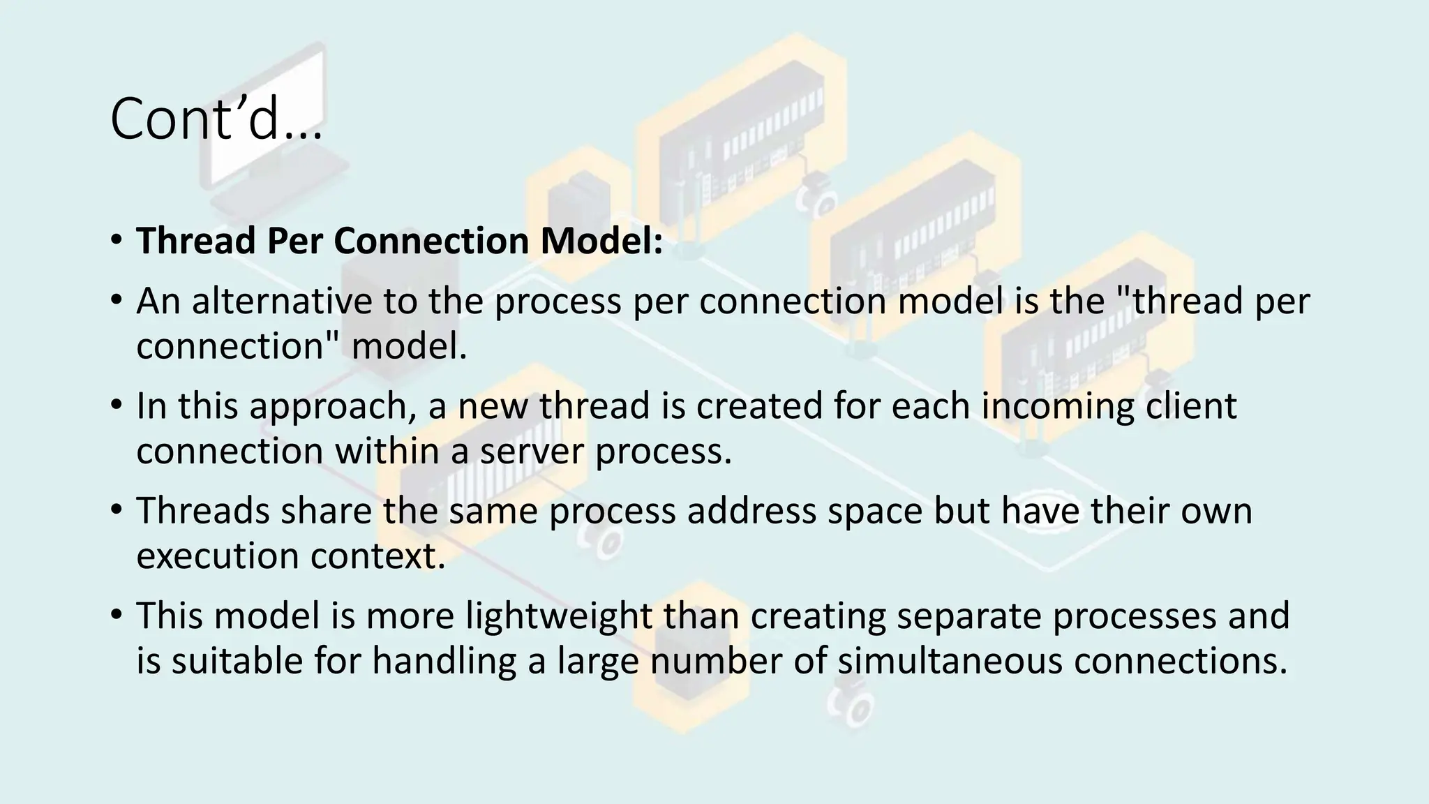 Cont’d…
• Thread Per Connection Model:
• An alternative to the process per connection model is the "thread per
connection" model.
• In this approach, a new thread is created for each incoming client
connection within a server process.
• Threads share the same process address space but have their own
execution context.
• This model is more lightweight than creating separate processes and
is suitable for handling a large number of simultaneous connections.
 