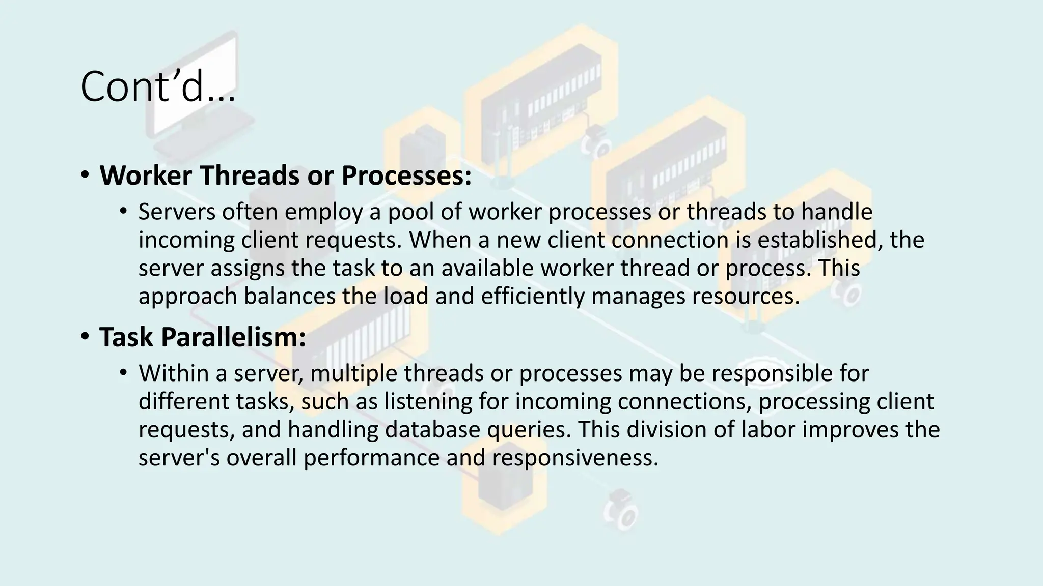 Cont’d…
• Worker Threads or Processes:
• Servers often employ a pool of worker processes or threads to handle
incoming client requests. When a new client connection is established, the
server assigns the task to an available worker thread or process. This
approach balances the load and efficiently manages resources.
• Task Parallelism:
• Within a server, multiple threads or processes may be responsible for
different tasks, such as listening for incoming connections, processing client
requests, and handling database queries. This division of labor improves the
server's overall performance and responsiveness.
 