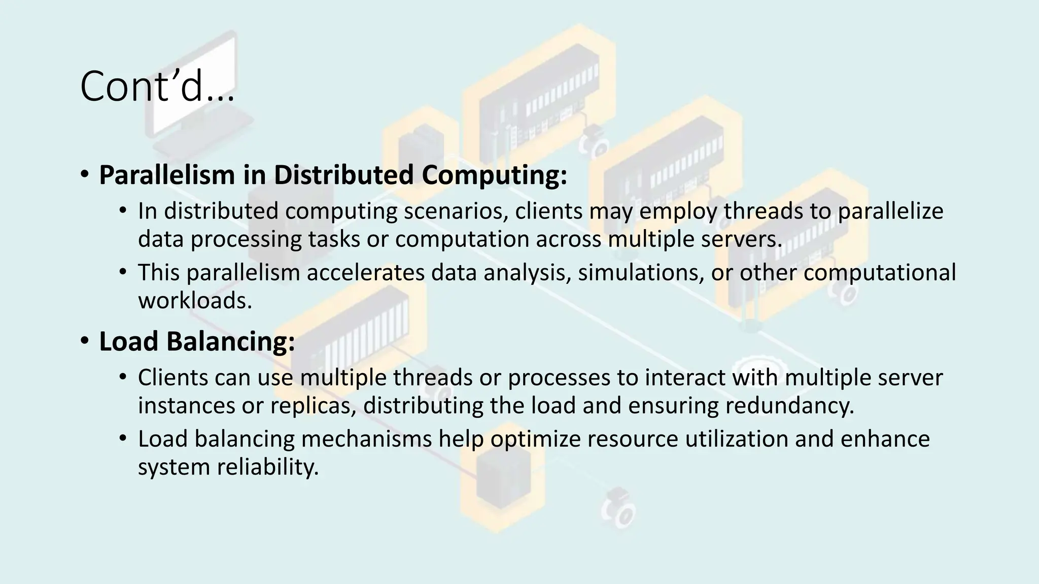 Cont’d…
• Parallelism in Distributed Computing:
• In distributed computing scenarios, clients may employ threads to parallelize
data processing tasks or computation across multiple servers.
• This parallelism accelerates data analysis, simulations, or other computational
workloads.
• Load Balancing:
• Clients can use multiple threads or processes to interact with multiple server
instances or replicas, distributing the load and ensuring redundancy.
• Load balancing mechanisms help optimize resource utilization and enhance
system reliability.
 