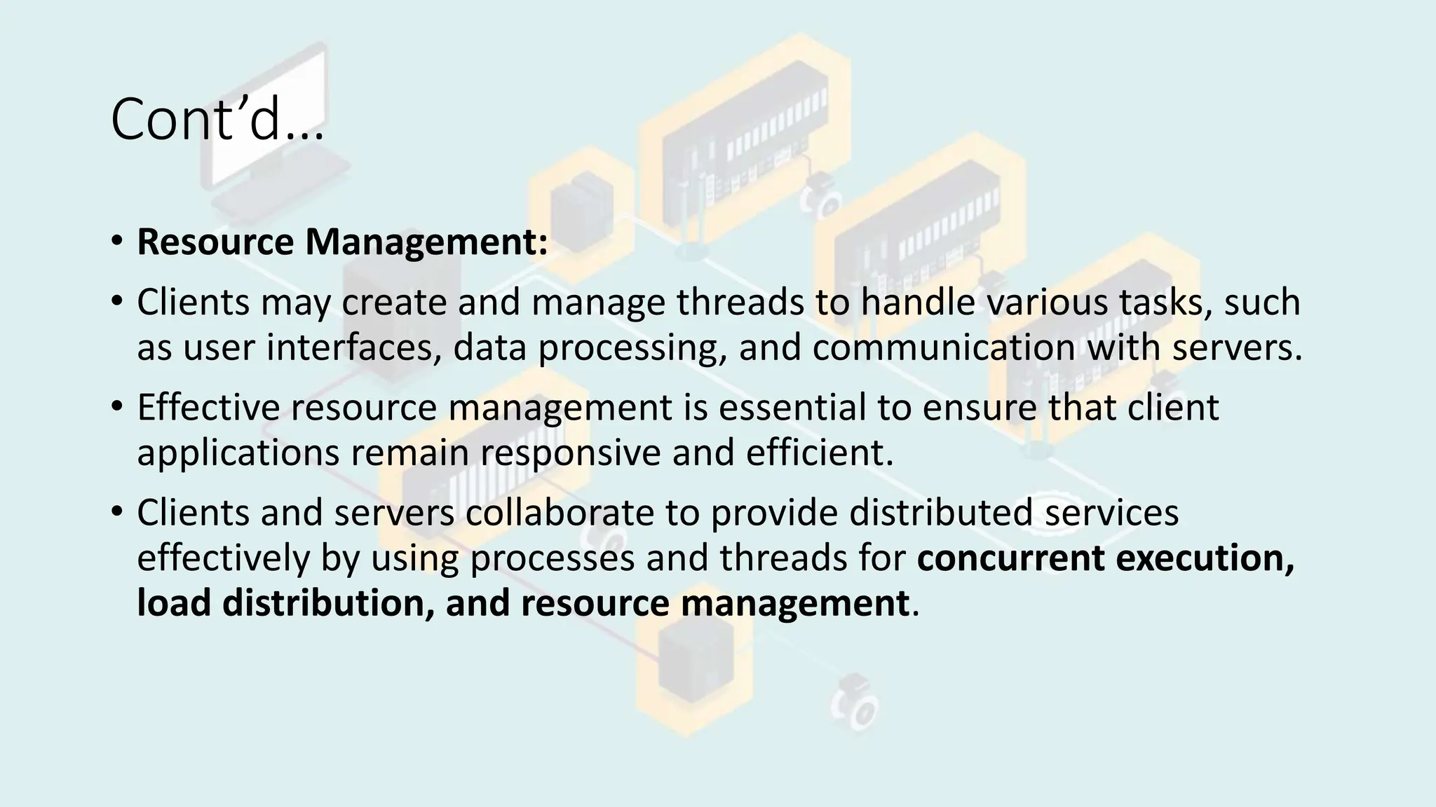 Cont’d…
• Resource Management:
• Clients may create and manage threads to handle various tasks, such
as user interfaces, data processing, and communication with servers.
• Effective resource management is essential to ensure that client
applications remain responsive and efficient.
• Clients and servers collaborate to provide distributed services
effectively by using processes and threads for concurrent execution,
load distribution, and resource management.
 
