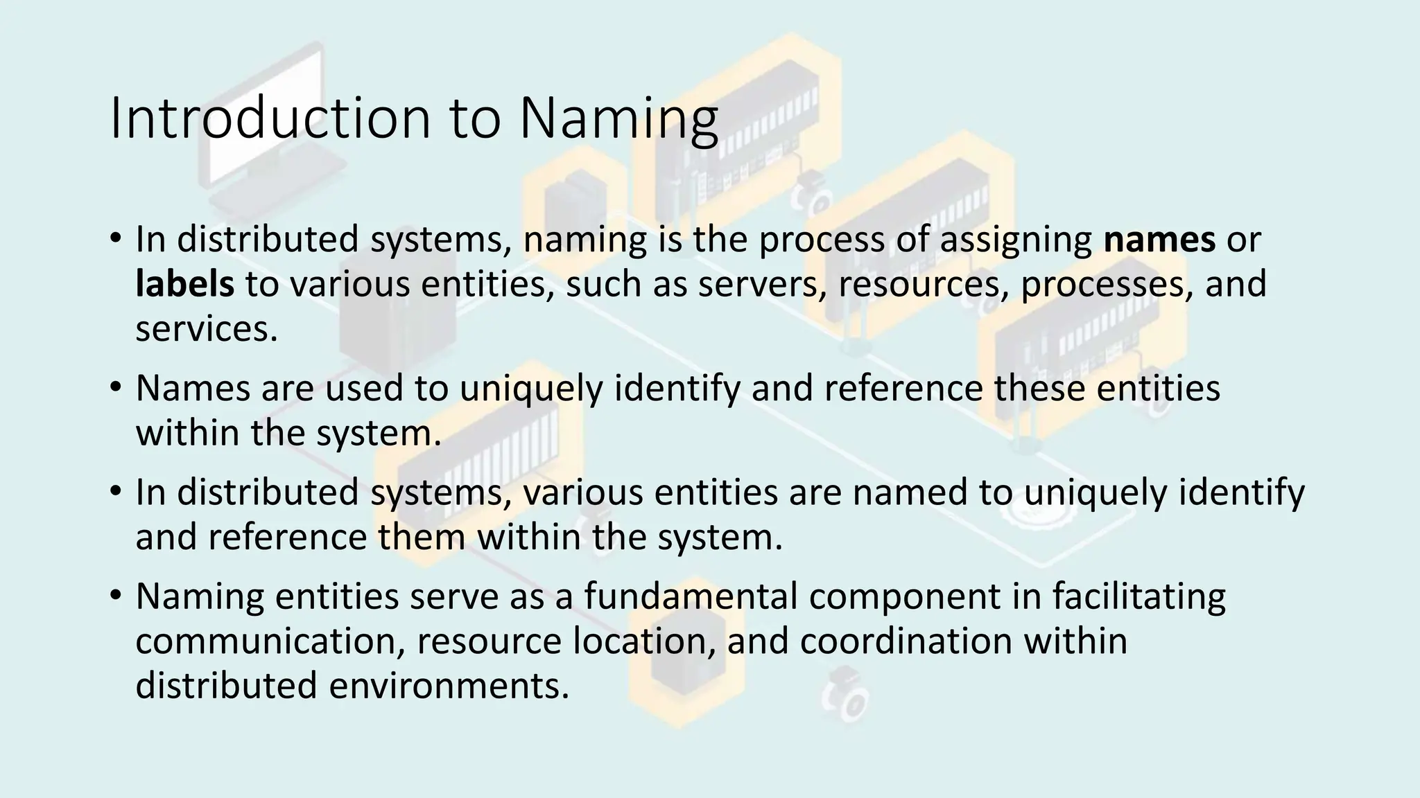 Introduction to Naming
• In distributed systems, naming is the process of assigning names or
labels to various entities, such as servers, resources, processes, and
services.
• Names are used to uniquely identify and reference these entities
within the system.
• In distributed systems, various entities are named to uniquely identify
and reference them within the system.
• Naming entities serve as a fundamental component in facilitating
communication, resource location, and coordination within
distributed environments.
 