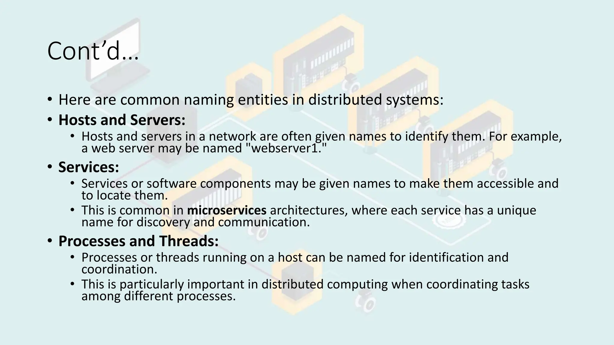 Cont’d…
• Here are common naming entities in distributed systems:
• Hosts and Servers:
• Hosts and servers in a network are often given names to identify them. For example,
a web server may be named "webserver1."
• Services:
• Services or software components may be given names to make them accessible and
to locate them.
• This is common in microservices architectures, where each service has a unique
name for discovery and communication.
• Processes and Threads:
• Processes or threads running on a host can be named for identification and
coordination.
• This is particularly important in distributed computing when coordinating tasks
among different processes.
 