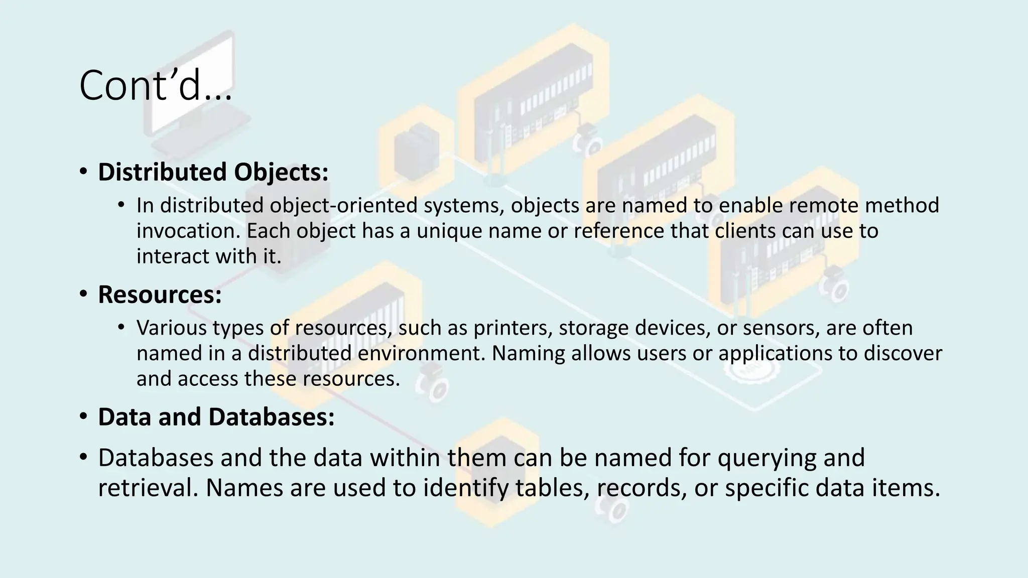 Cont’d…
• Distributed Objects:
• In distributed object-oriented systems, objects are named to enable remote method
invocation. Each object has a unique name or reference that clients can use to
interact with it.
• Resources:
• Various types of resources, such as printers, storage devices, or sensors, are often
named in a distributed environment. Naming allows users or applications to discover
and access these resources.
• Data and Databases:
• Databases and the data within them can be named for querying and
retrieval. Names are used to identify tables, records, or specific data items.
 