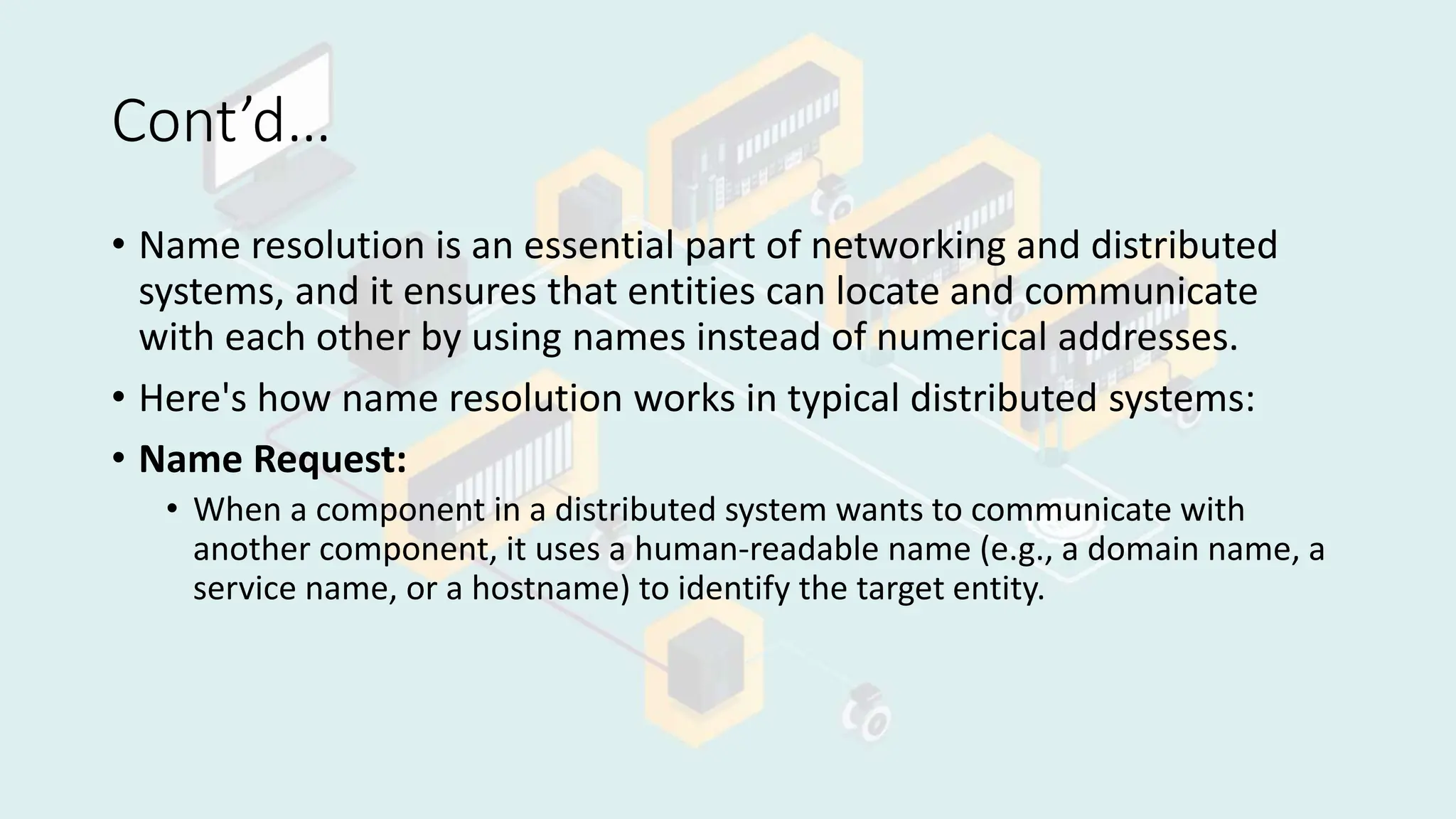 Cont’d…
• Name resolution is an essential part of networking and distributed
systems, and it ensures that entities can locate and communicate
with each other by using names instead of numerical addresses.
• Here's how name resolution works in typical distributed systems:
• Name Request:
• When a component in a distributed system wants to communicate with
another component, it uses a human-readable name (e.g., a domain name, a
service name, or a hostname) to identify the target entity.
 