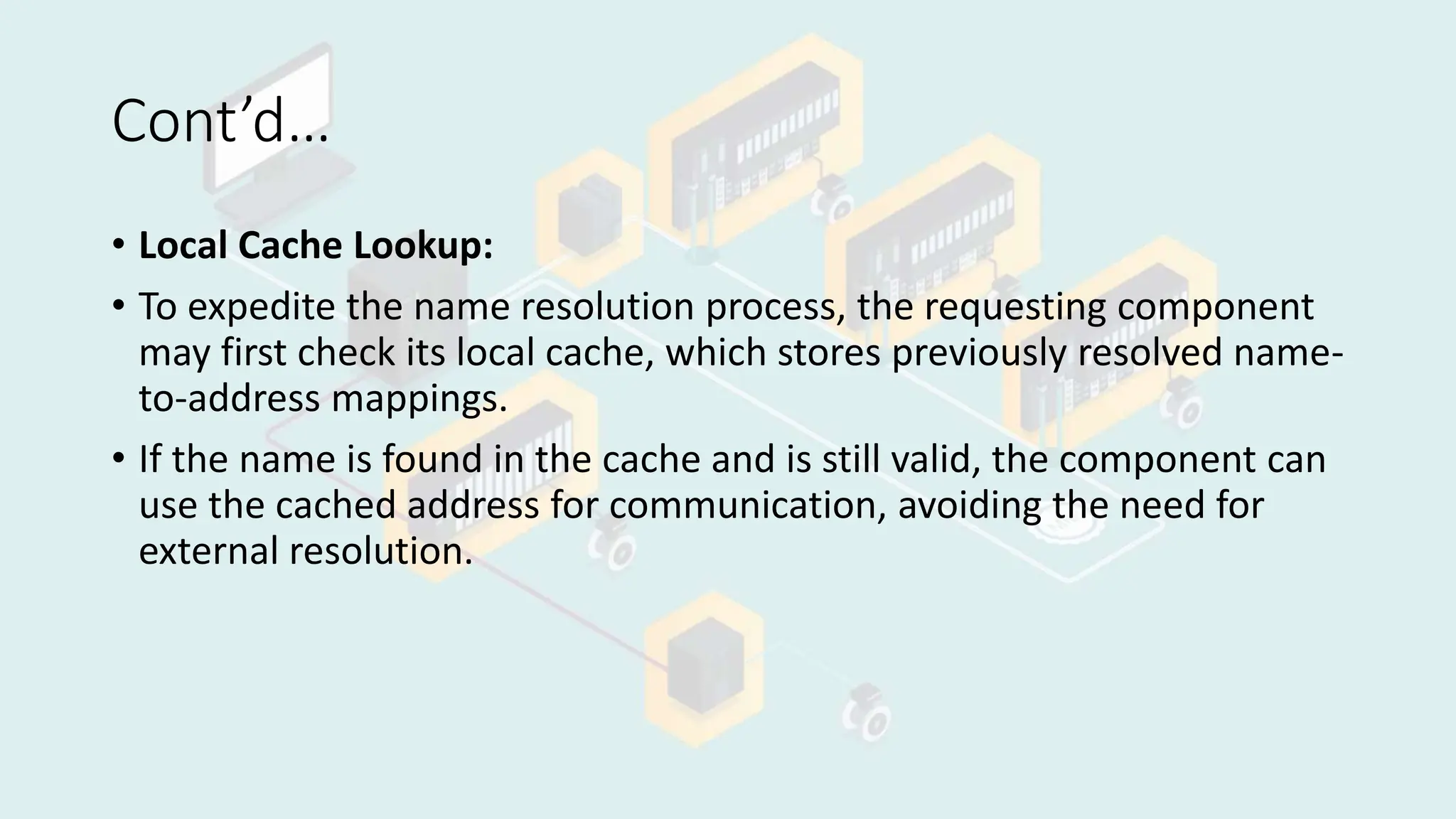 Cont’d…
• Local Cache Lookup:
• To expedite the name resolution process, the requesting component
may first check its local cache, which stores previously resolved name-
to-address mappings.
• If the name is found in the cache and is still valid, the component can
use the cached address for communication, avoiding the need for
external resolution.
 