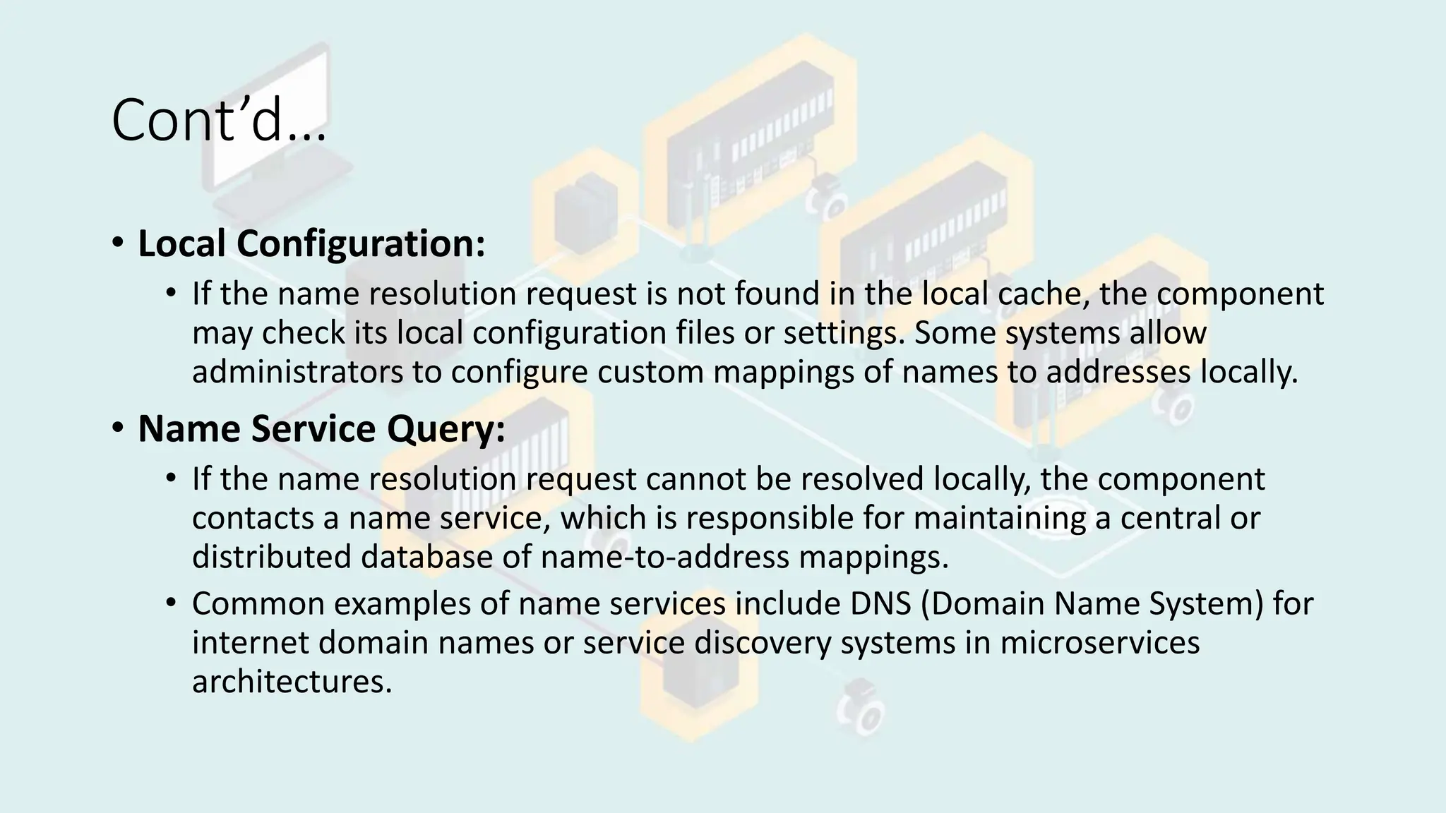 Cont’d…
• Local Configuration:
• If the name resolution request is not found in the local cache, the component
may check its local configuration files or settings. Some systems allow
administrators to configure custom mappings of names to addresses locally.
• Name Service Query:
• If the name resolution request cannot be resolved locally, the component
contacts a name service, which is responsible for maintaining a central or
distributed database of name-to-address mappings.
• Common examples of name services include DNS (Domain Name System) for
internet domain names or service discovery systems in microservices
architectures.
 