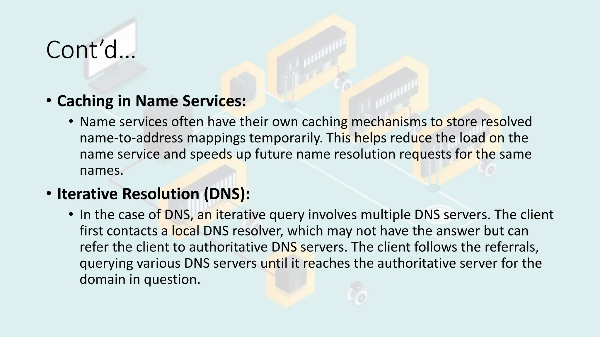 Cont’d…
• Caching in Name Services:
• Name services often have their own caching mechanisms to store resolved
name-to-address mappings temporarily. This helps reduce the load on the
name service and speeds up future name resolution requests for the same
names.
• Iterative Resolution (DNS):
• In the case of DNS, an iterative query involves multiple DNS servers. The client
first contacts a local DNS resolver, which may not have the answer but can
refer the client to authoritative DNS servers. The client follows the referrals,
querying various DNS servers until it reaches the authoritative server for the
domain in question.
 