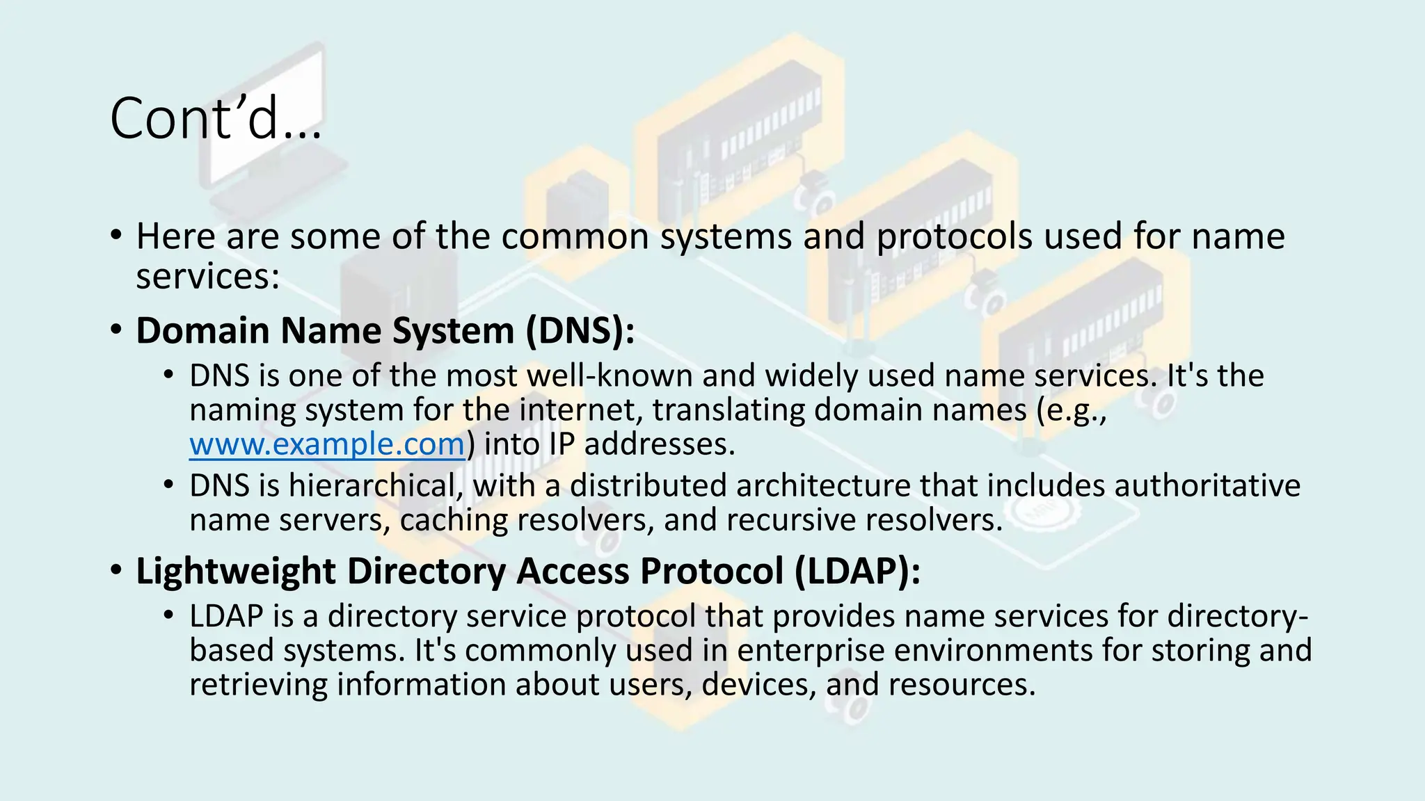 Cont’d…
• Here are some of the common systems and protocols used for name
services:
• Domain Name System (DNS):
• DNS is one of the most well-known and widely used name services. It's the
naming system for the internet, translating domain names (e.g.,
www.example.com) into IP addresses.
• DNS is hierarchical, with a distributed architecture that includes authoritative
name servers, caching resolvers, and recursive resolvers.
• Lightweight Directory Access Protocol (LDAP):
• LDAP is a directory service protocol that provides name services for directory-
based systems. It's commonly used in enterprise environments for storing and
retrieving information about users, devices, and resources.
 