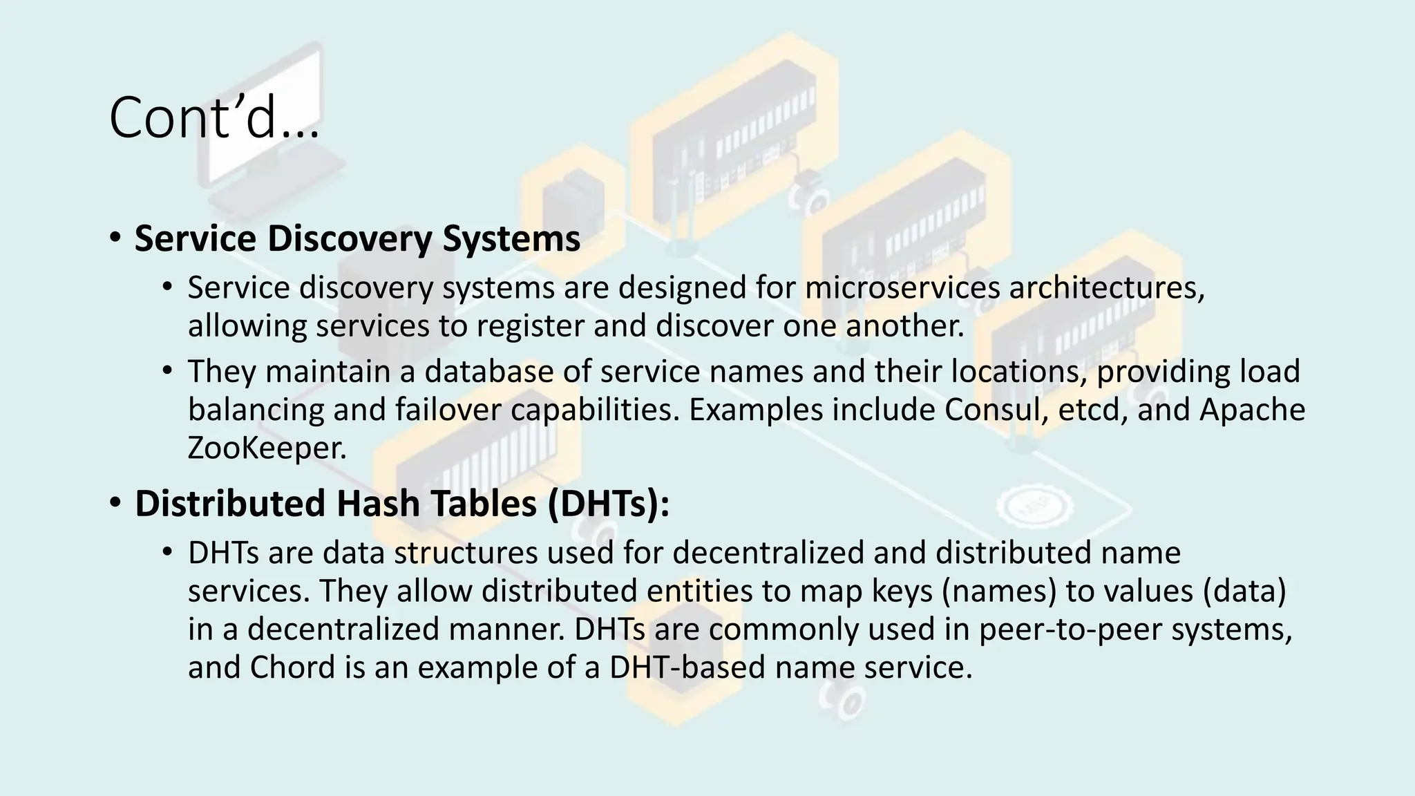 Cont’d…
• Service Discovery Systems
• Service discovery systems are designed for microservices architectures,
allowing services to register and discover one another.
• They maintain a database of service names and their locations, providing load
balancing and failover capabilities. Examples include Consul, etcd, and Apache
ZooKeeper.
• Distributed Hash Tables (DHTs):
• DHTs are data structures used for decentralized and distributed name
services. They allow distributed entities to map keys (names) to values (data)
in a decentralized manner. DHTs are commonly used in peer-to-peer systems,
and Chord is an example of a DHT-based name service.
 