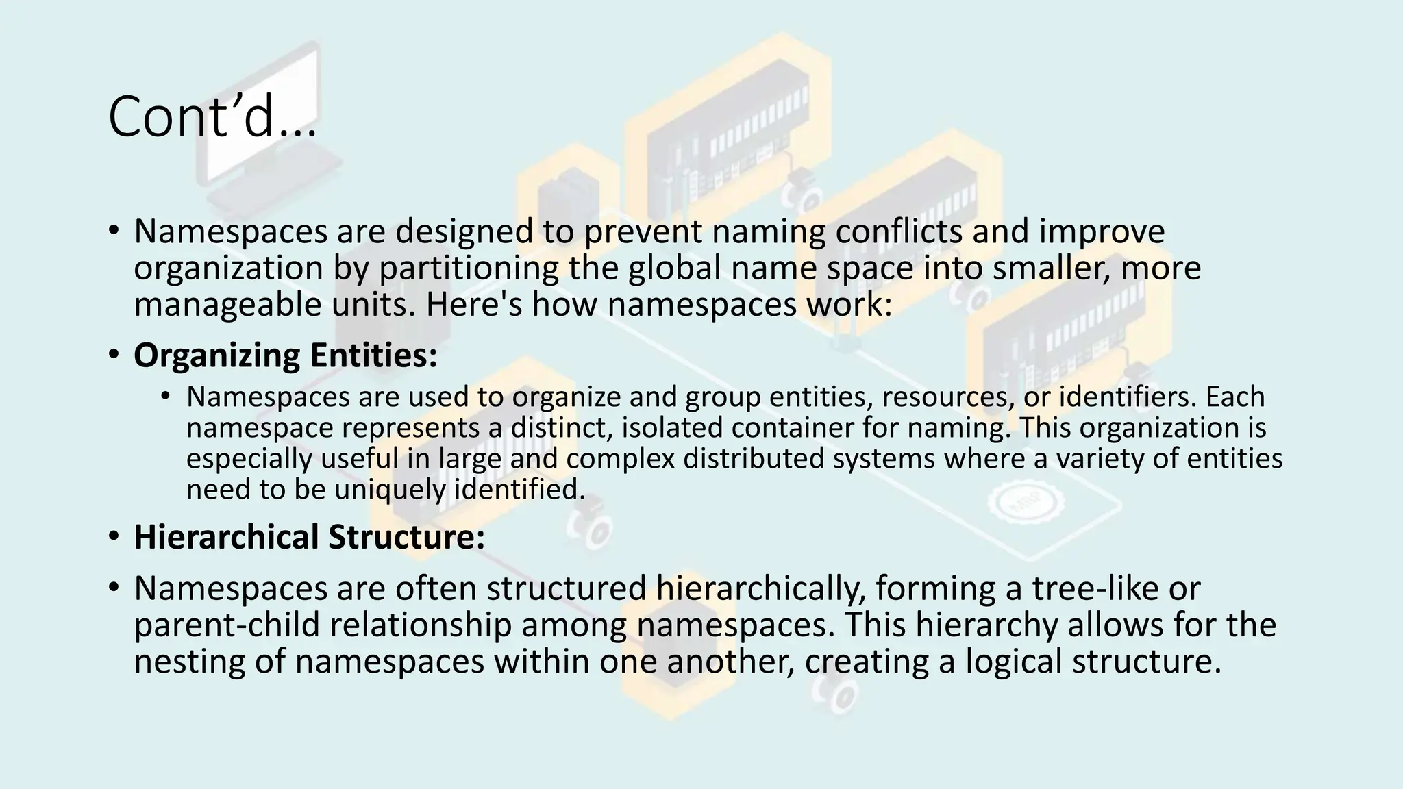Cont’d…
• Namespaces are designed to prevent naming conflicts and improve
organization by partitioning the global name space into smaller, more
manageable units. Here's how namespaces work:
• Organizing Entities:
• Namespaces are used to organize and group entities, resources, or identifiers. Each
namespace represents a distinct, isolated container for naming. This organization is
especially useful in large and complex distributed systems where a variety of entities
need to be uniquely identified.
• Hierarchical Structure:
• Namespaces are often structured hierarchically, forming a tree-like or
parent-child relationship among namespaces. This hierarchy allows for the
nesting of namespaces within one another, creating a logical structure.
 