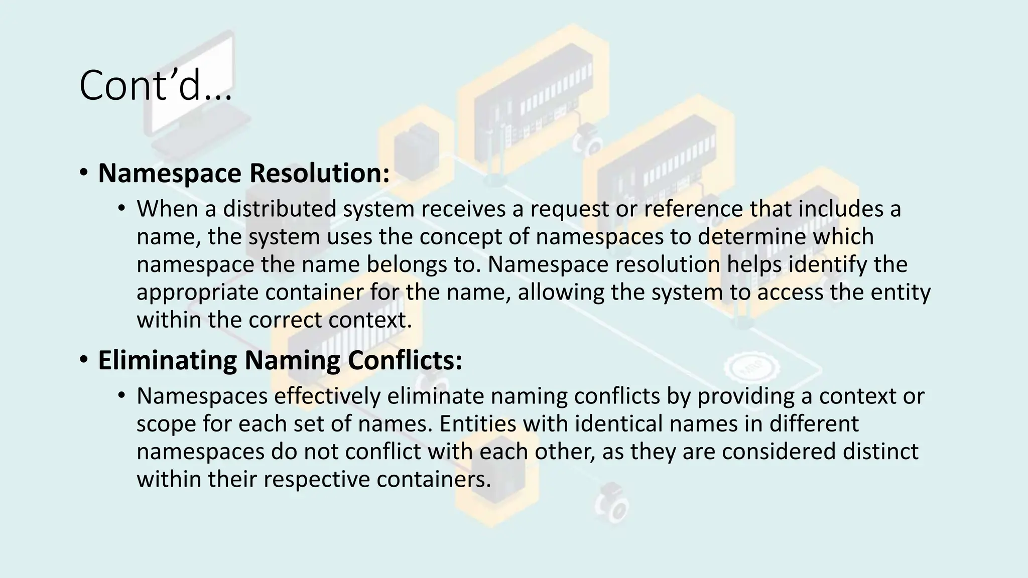 Cont’d…
• Namespace Resolution:
• When a distributed system receives a request or reference that includes a
name, the system uses the concept of namespaces to determine which
namespace the name belongs to. Namespace resolution helps identify the
appropriate container for the name, allowing the system to access the entity
within the correct context.
• Eliminating Naming Conflicts:
• Namespaces effectively eliminate naming conflicts by providing a context or
scope for each set of names. Entities with identical names in different
namespaces do not conflict with each other, as they are considered distinct
within their respective containers.
 