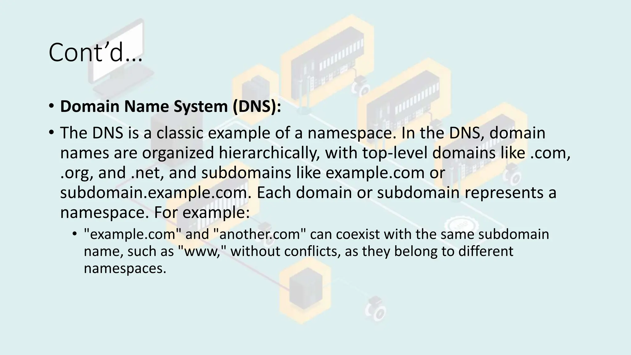 Cont’d…
• Domain Name System (DNS):
• The DNS is a classic example of a namespace. In the DNS, domain
names are organized hierarchically, with top-level domains like .com,
.org, and .net, and subdomains like example.com or
subdomain.example.com. Each domain or subdomain represents a
namespace. For example:
• "example.com" and "another.com" can coexist with the same subdomain
name, such as "www," without conflicts, as they belong to different
namespaces.
 
