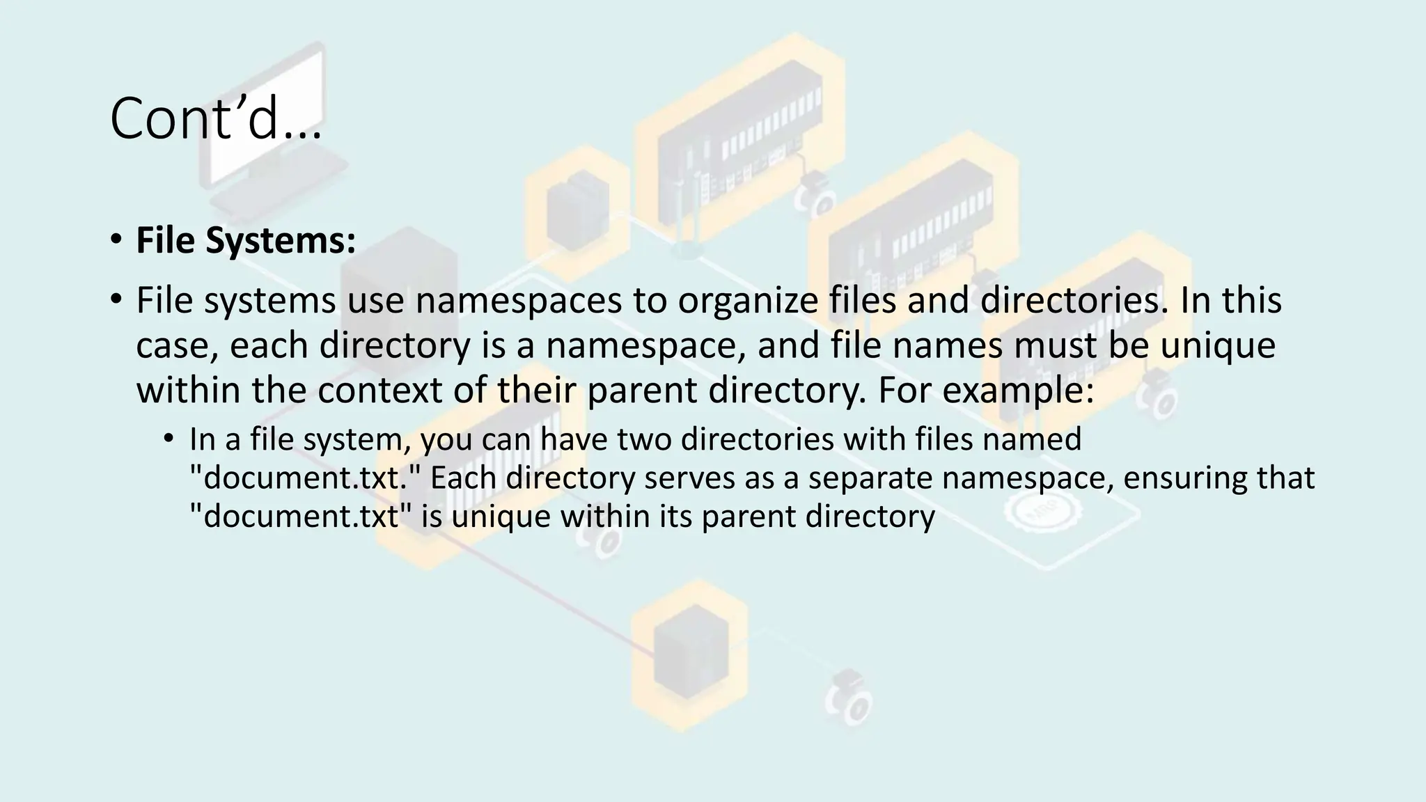 Cont’d…
• File Systems:
• File systems use namespaces to organize files and directories. In this
case, each directory is a namespace, and file names must be unique
within the context of their parent directory. For example:
• In a file system, you can have two directories with files named
"document.txt." Each directory serves as a separate namespace, ensuring that
"document.txt" is unique within its parent directory
 
