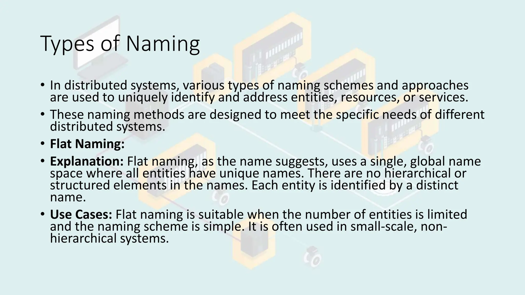 Types of Naming
• In distributed systems, various types of naming schemes and approaches
are used to uniquely identify and address entities, resources, or services.
• These naming methods are designed to meet the specific needs of different
distributed systems.
• Flat Naming:
• Explanation: Flat naming, as the name suggests, uses a single, global name
space where all entities have unique names. There are no hierarchical or
structured elements in the names. Each entity is identified by a distinct
name.
• Use Cases: Flat naming is suitable when the number of entities is limited
and the naming scheme is simple. It is often used in small-scale, non-
hierarchical systems.
 