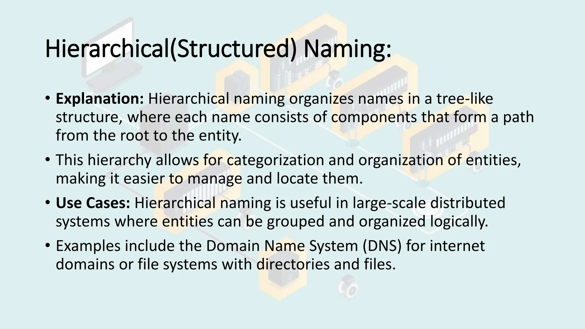 Hierarchical(Structured) Naming:
• Explanation: Hierarchical naming organizes names in a tree-like
structure, where each name consists of components that form a path
from the root to the entity.
• This hierarchy allows for categorization and organization of entities,
making it easier to manage and locate them.
• Use Cases: Hierarchical naming is useful in large-scale distributed
systems where entities can be grouped and organized logically.
• Examples include the Domain Name System (DNS) for internet
domains or file systems with directories and files.
 