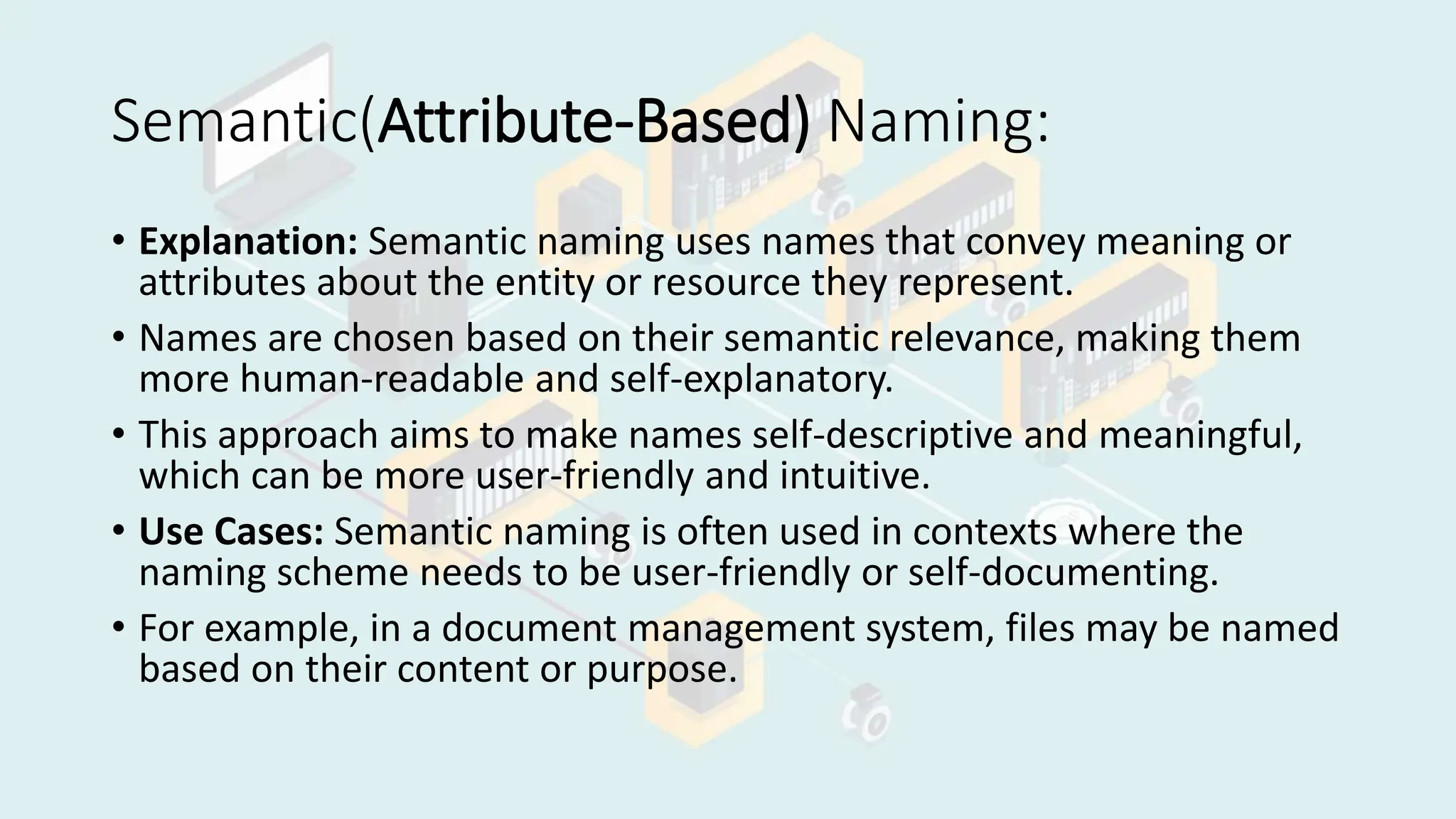 Semantic(Attribute-Based) Naming:
• Explanation: Semantic naming uses names that convey meaning or
attributes about the entity or resource they represent.
• Names are chosen based on their semantic relevance, making them
more human-readable and self-explanatory.
• This approach aims to make names self-descriptive and meaningful,
which can be more user-friendly and intuitive.
• Use Cases: Semantic naming is often used in contexts where the
naming scheme needs to be user-friendly or self-documenting.
• For example, in a document management system, files may be named
based on their content or purpose.
 