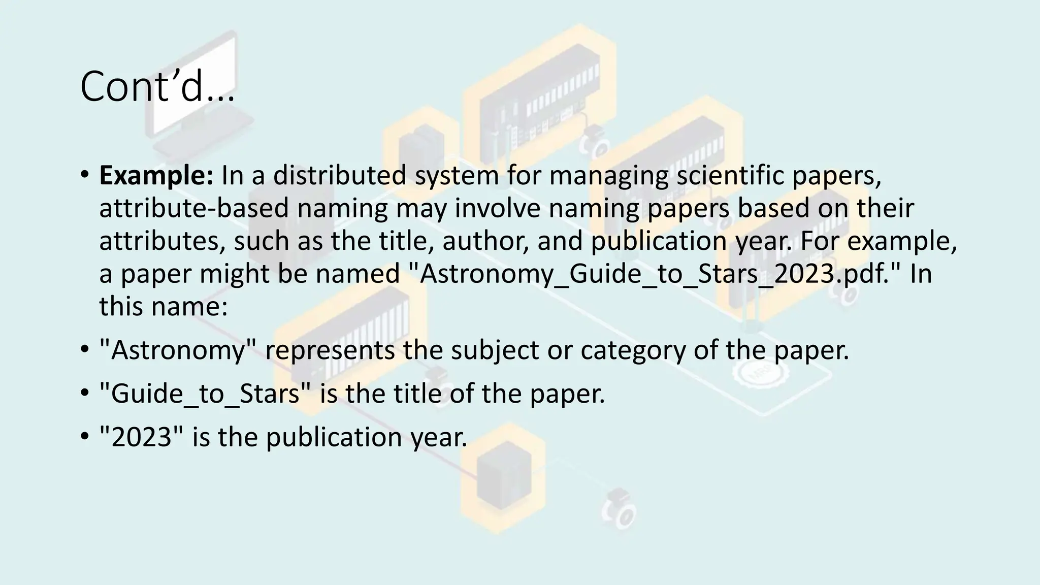 Cont’d…
• Example: In a distributed system for managing scientific papers,
attribute-based naming may involve naming papers based on their
attributes, such as the title, author, and publication year. For example,
a paper might be named "Astronomy_Guide_to_Stars_2023.pdf." In
this name:
• "Astronomy" represents the subject or category of the paper.
• "Guide_to_Stars" is the title of the paper.
• "2023" is the publication year.
 