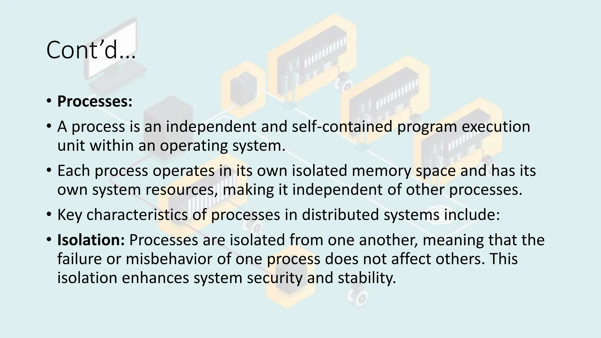 Cont’d…
• Processes:
• A process is an independent and self-contained program execution
unit within an operating system.
• Each process operates in its own isolated memory space and has its
own system resources, making it independent of other processes.
• Key characteristics of processes in distributed systems include:
• Isolation: Processes are isolated from one another, meaning that the
failure or misbehavior of one process does not affect others. This
isolation enhances system security and stability.
 