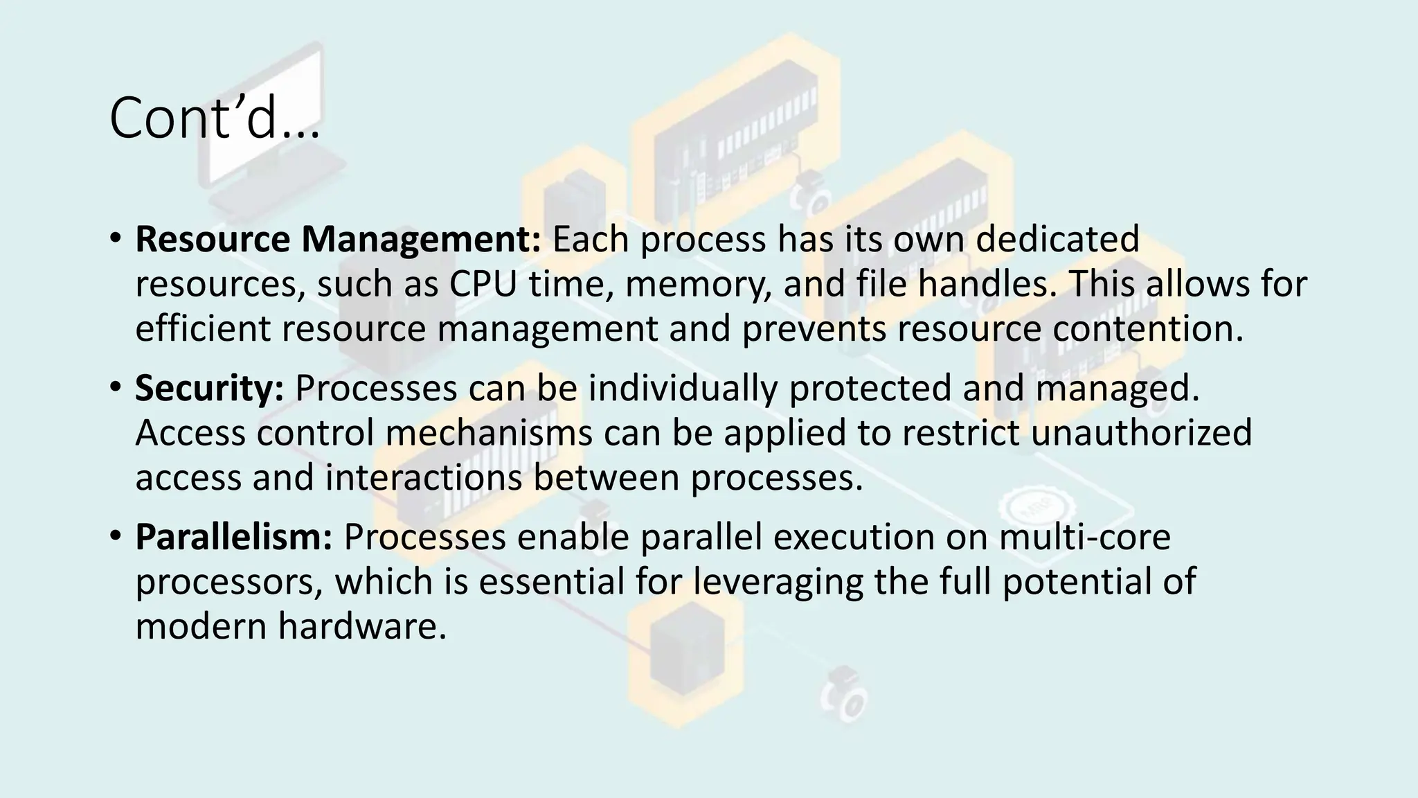 Cont’d…
• Resource Management: Each process has its own dedicated
resources, such as CPU time, memory, and file handles. This allows for
efficient resource management and prevents resource contention.
• Security: Processes can be individually protected and managed.
Access control mechanisms can be applied to restrict unauthorized
access and interactions between processes.
• Parallelism: Processes enable parallel execution on multi-core
processors, which is essential for leveraging the full potential of
modern hardware.
 