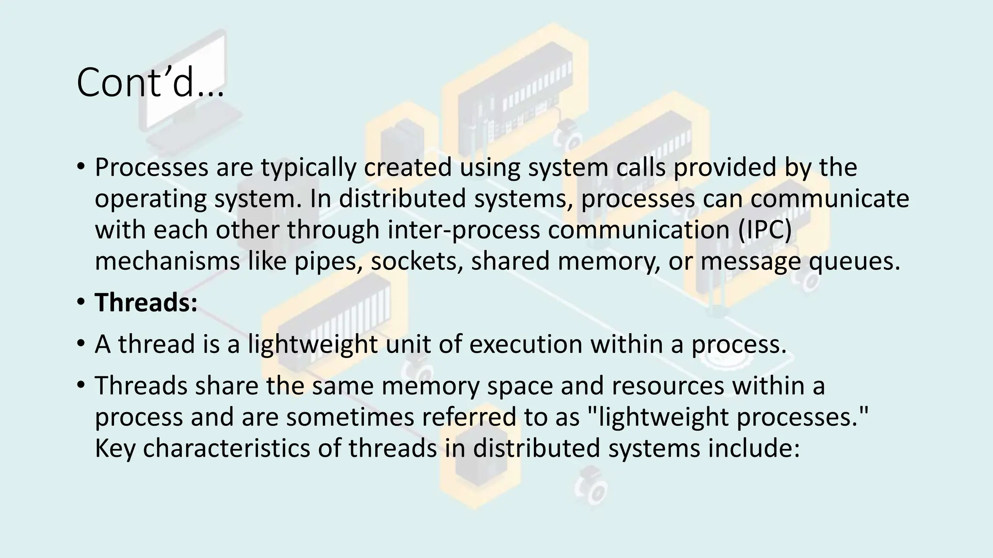 Cont’d…
• Processes are typically created using system calls provided by the
operating system. In distributed systems, processes can communicate
with each other through inter-process communication (IPC)
mechanisms like pipes, sockets, shared memory, or message queues.
• Threads:
• A thread is a lightweight unit of execution within a process.
• Threads share the same memory space and resources within a
process and are sometimes referred to as "lightweight processes."
Key characteristics of threads in distributed systems include:
 
