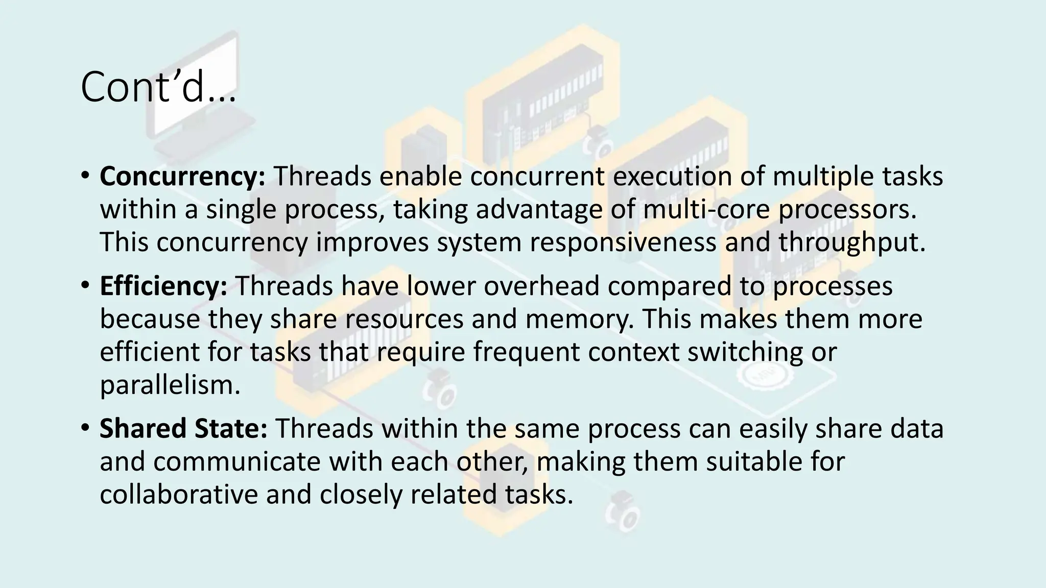 Cont’d…
• Concurrency: Threads enable concurrent execution of multiple tasks
within a single process, taking advantage of multi-core processors.
This concurrency improves system responsiveness and throughput.
• Efficiency: Threads have lower overhead compared to processes
because they share resources and memory. This makes them more
efficient for tasks that require frequent context switching or
parallelism.
• Shared State: Threads within the same process can easily share data
and communicate with each other, making them suitable for
collaborative and closely related tasks.
 