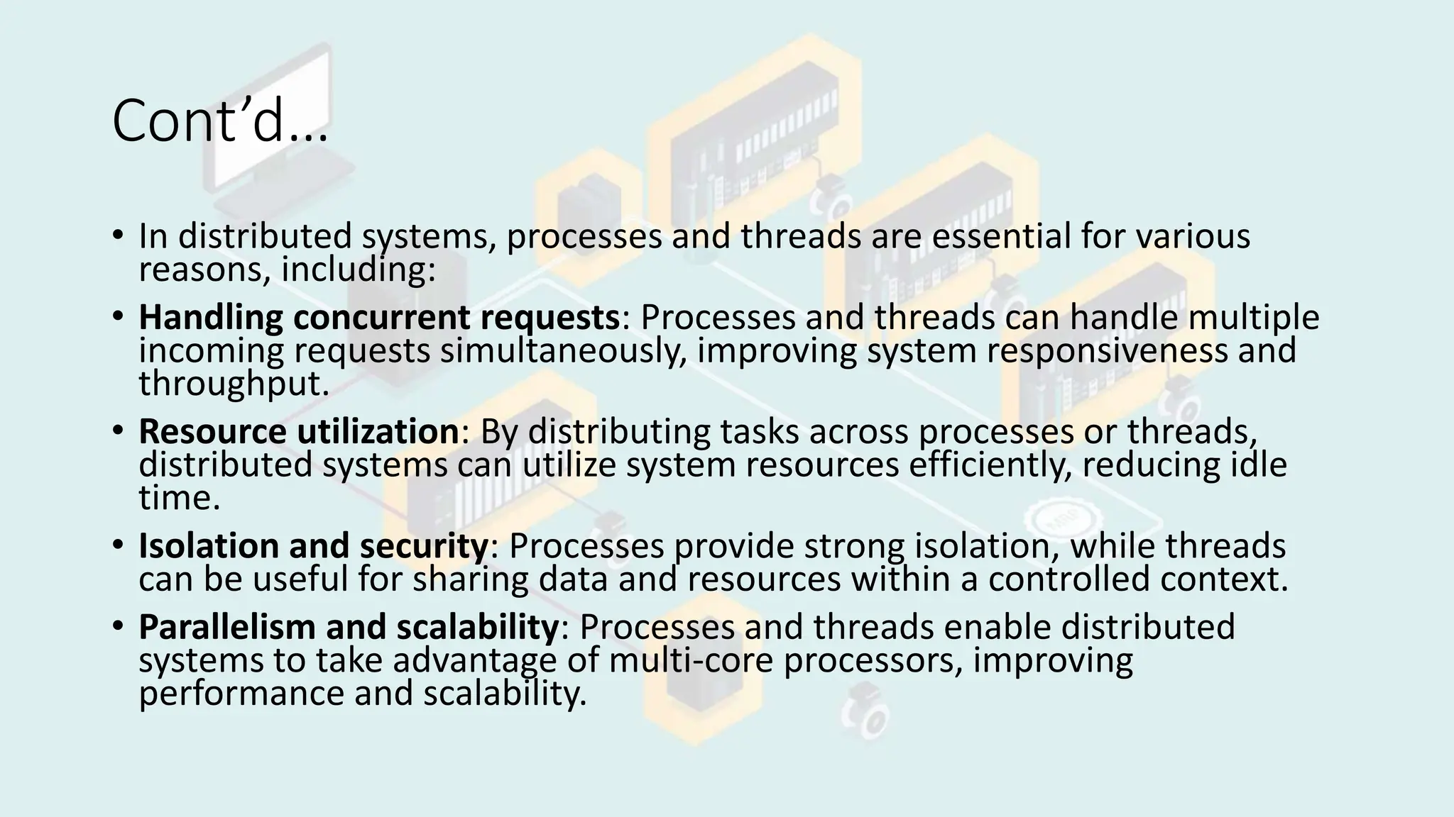 Cont’d…
• In distributed systems, processes and threads are essential for various
reasons, including:
• Handling concurrent requests: Processes and threads can handle multiple
incoming requests simultaneously, improving system responsiveness and
throughput.
• Resource utilization: By distributing tasks across processes or threads,
distributed systems can utilize system resources efficiently, reducing idle
time.
• Isolation and security: Processes provide strong isolation, while threads
can be useful for sharing data and resources within a controlled context.
• Parallelism and scalability: Processes and threads enable distributed
systems to take advantage of multi-core processors, improving
performance and scalability.
 