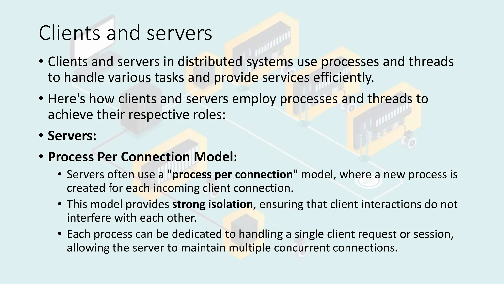 Clients and servers
• Clients and servers in distributed systems use processes and threads
to handle various tasks and provide services efficiently.
• Here's how clients and servers employ processes and threads to
achieve their respective roles:
• Servers:
• Process Per Connection Model:
• Servers often use a "process per connection" model, where a new process is
created for each incoming client connection.
• This model provides strong isolation, ensuring that client interactions do not
interfere with each other.
• Each process can be dedicated to handling a single client request or session,
allowing the server to maintain multiple concurrent connections.
 