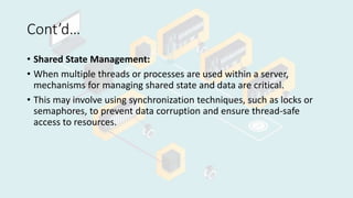 Cont’d…
• Shared State Management:
• When multiple threads or processes are used within a server,
mechanisms for managing shared state and data are critical.
• This may involve using synchronization techniques, such as locks or
semaphores, to prevent data corruption and ensure thread-safe
access to resources.
 