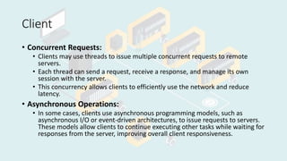 Client
• Concurrent Requests:
• Clients may use threads to issue multiple concurrent requests to remote
servers.
• Each thread can send a request, receive a response, and manage its own
session with the server.
• This concurrency allows clients to efficiently use the network and reduce
latency.
• Asynchronous Operations:
• In some cases, clients use asynchronous programming models, such as
asynchronous I/O or event-driven architectures, to issue requests to servers.
These models allow clients to continue executing other tasks while waiting for
responses from the server, improving overall client responsiveness.
 