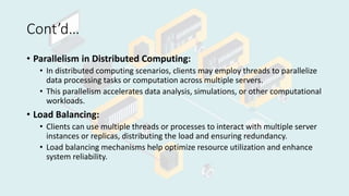 Cont’d…
• Parallelism in Distributed Computing:
• In distributed computing scenarios, clients may employ threads to parallelize
data processing tasks or computation across multiple servers.
• This parallelism accelerates data analysis, simulations, or other computational
workloads.
• Load Balancing:
• Clients can use multiple threads or processes to interact with multiple server
instances or replicas, distributing the load and ensuring redundancy.
• Load balancing mechanisms help optimize resource utilization and enhance
system reliability.
 